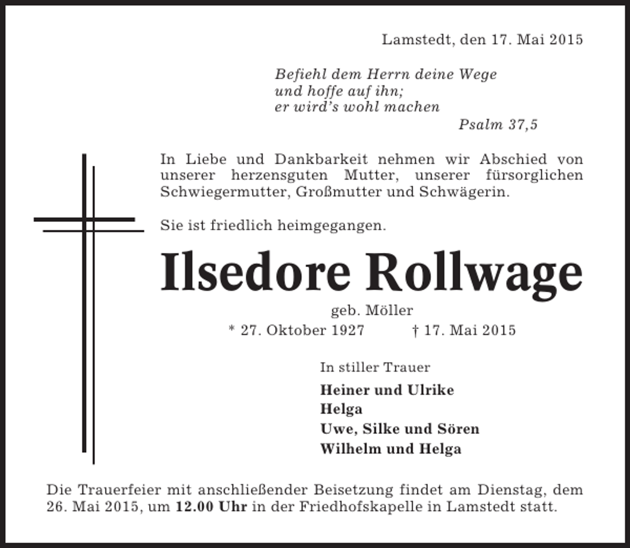 <p>Lamstedt, den 17. Mai 2015<br />Befiehl dem Herrn deine Wege<br />und hoffe auf ihn;<br />er wird’s wohl machen<br />Psalm 37,5<br />In Liebe und Dankbarkeit nehmen wir Abschied von<br />unserer herzensguten Mutter, unserer fürsorglichen<br />Schwiegermutter, Großmutter und Schwägerin.<br />Sie ist friedlich heimgegangen.</p><p>Ilsedore Rollwage<br />geb. Möller<br />* 27. Oktober 1927<br />† 17. Mai 2015<br />In stiller Trauer</p><p>Heiner und Ulrike<br />Helga<br />Uwe, Silke und Sören<br />Wilhelm und Helga<br />Die Trauerfeier mit anschließender Beisetzung findet am Dienstag, dem<br />26. Mai 2015, um 12.00 Uhr in der Friedhofskapelle in Lamstedt statt.</p>