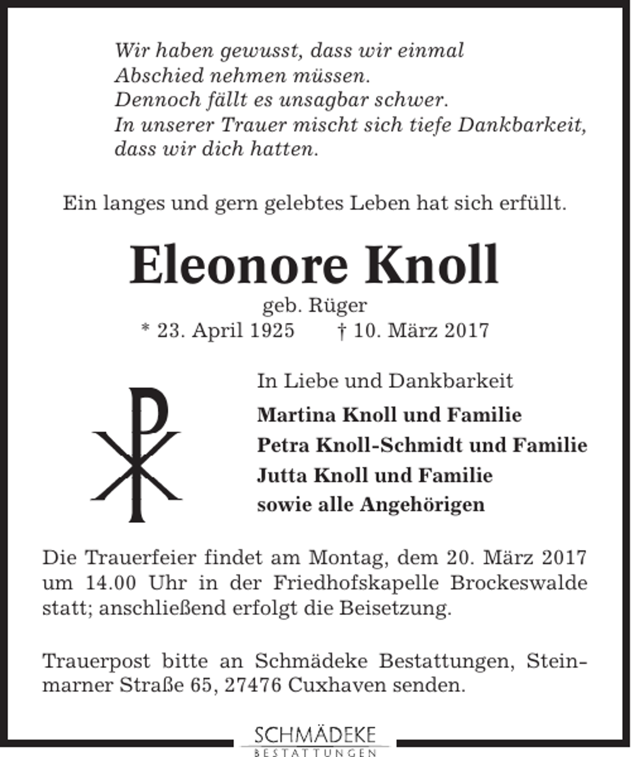 <p>Wir haben gewusst, dass wir einmal<br />Abschied nehmen müssen.<br />Dennoch fällt es unsagbar schwer.<br />In unserer Trauer mischt sich tiefe Dankbarkeit,<br />dass wir dich hatten.<br />Ein langes und gern gelebtes Leben hat sich erfüllt.</p><p>Eleonore Knoll<br />geb. Rüger<br />* 23. April 1925<br />† 10. März 2017<br />In Liebe und Dankbarkeit<br />Martina Knoll und Familie<br />Petra Knoll-Schmidt und Familie<br />Jutta Knoll und Familie<br />sowie alle Angehörigen<br />Die Trauerfeier findet am Montag, dem 20. März 2017<br />um 14.00 Uhr in der Friedhofskapelle Brockeswalde<br />statt; anschließend erfolgt die Beisetzung.<br />Trauerpost bitte an Schmädeke Bestattungen, Steinmarner Straße 65, 27476 Cuxhaven senden.</p>