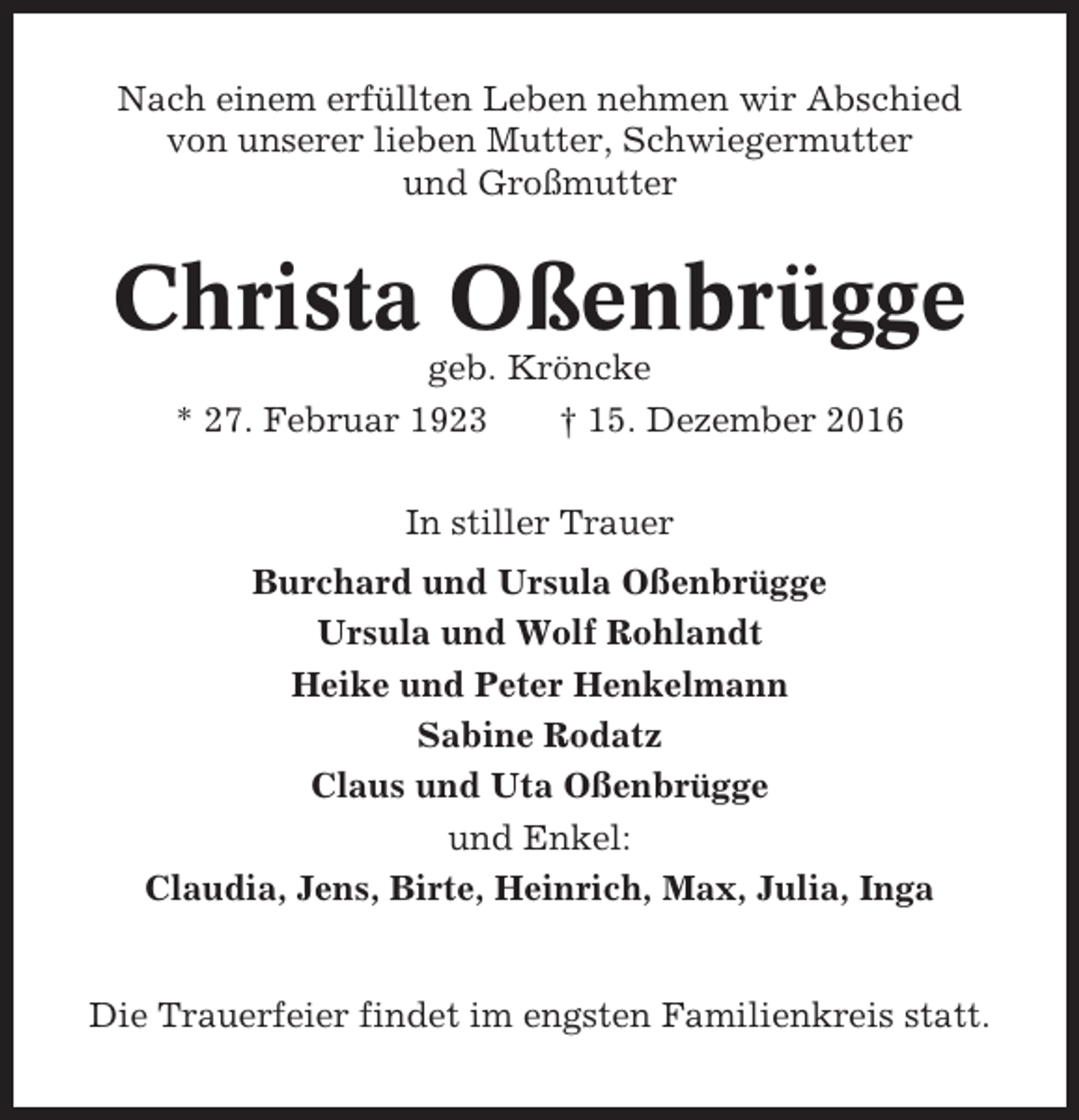 <p>Nach einem erfüllten Leben nehmen wir Abschied<br />von unserer lieben Mutter, Schwiegermutter<br />und Großmutter</p><p>Christa Oßenbrügge<br />geb. Kröncke<br />* 27. Februar 1923<br />† 15. Dezember 2016<br />In stiller Trauer<br />Burchard und Ursula Oßenbrügge<br />Ursula und Wolf Rohlandt<br />Heike und Peter Henkelmann<br />Sabine Rodatz<br />Claus und Uta Oßenbrügge<br />und Enkel:<br />Claudia, Jens, Birte, Heinrich, Max, Julia, Inga</p><p>Die Trauerfeier findet im engsten Familienkreis statt.</p>