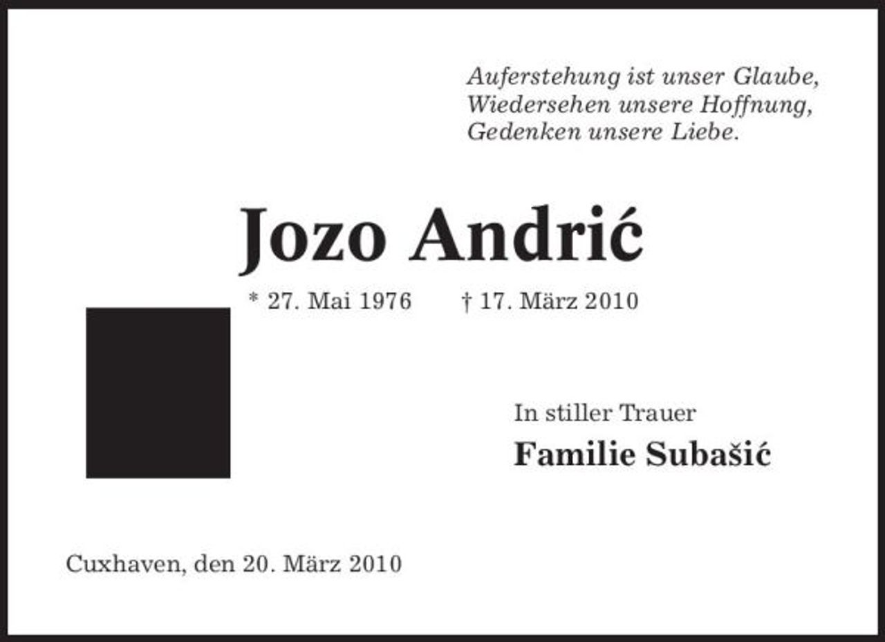 <p>Auferstehung ist unser Glaube, Wiedersehen unsere Hoffnung, Gedenken unsere Liebe.</p><p>Jozo Andric ´<br />* 27. Mai 1976 † 17. März 2010 In stiller Trauer</p><p>Familie Subasic ˇ ´</p><p>Cuxhaven, den 20. März 2010</p>