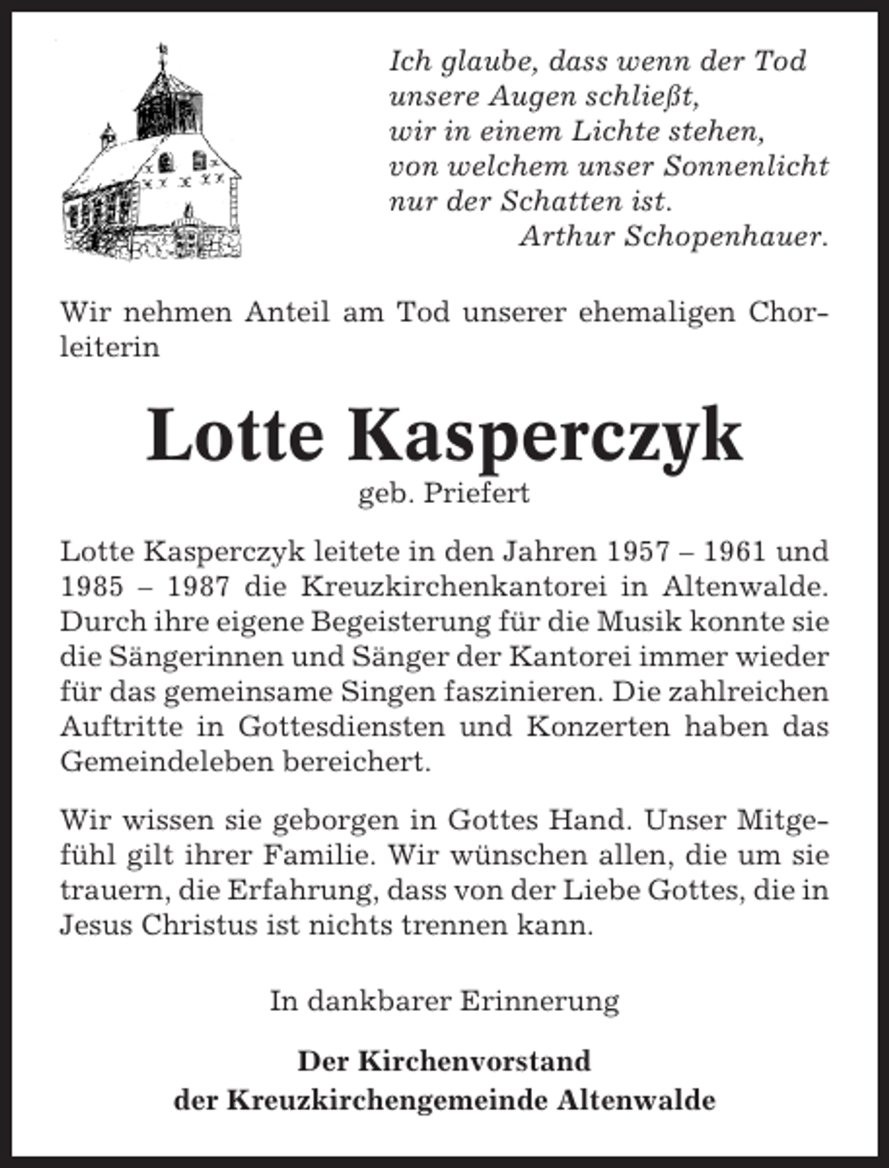 <p>Ich glaube, dass wenn der Tod<br />unsere Augen schließt,<br />wir in einem Lichte stehen,<br />von welchem unser Sonnenlicht<br />nur der Schatten ist.<br />Arthur Schopenhauer.<br />Wir nehmen Anteil am Tod unserer ehemaligen Chorleiterin</p><p>Lotte Kasperczyk<br />geb. Priefert<br />Lotte Kasperczyk leitete in den Jahren 1957 – 1961 und<br />1985 – 1987 die Kreuzkirchenkantorei in Altenwalde.<br />Durch ihre eigene Begeisterung für die Musik konnte sie<br />die Sängerinnen und Sänger der Kantorei immer wieder<br />für das gemeinsame Singen faszinieren. Die zahlreichen<br />Auftritte in Gottesdiensten und Konzerten haben das<br />Gemeindeleben bereichert.<br />Wir wissen sie geborgen in Gottes Hand. Unser Mitgefühl gilt ihrer Familie. Wir wünschen allen, die um sie<br />trauern, die Erfahrung, dass von der Liebe Gottes, die in<br />Jesus Christus ist nichts trennen kann.<br />In dankbarer Erinnerung<br />Der Kirchenvorstand<br />der Kreuzkirchengemeinde Altenwalde</p>