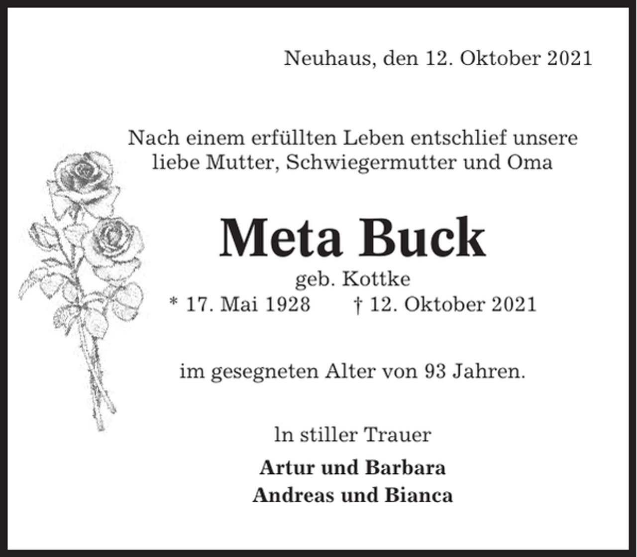 <p>Neuhaus, den 12. Oktober 2021</p><p>Nach einem erfüllten Leben entschlief unsere<br />liebe Mutter, Schwiegermutter und Oma</p><p>Meta Buck<br />geb. Kottke<br />* 17. Mai 1928<br />† 12. Oktober 2021<br />im gesegneten Alter von 93 Jahren.<br />ln stiller Trauer<br />Artur und Barbara<br />Andreas und Bianca</p>