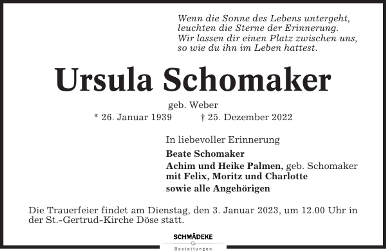 <p>Wenn die Sonne des Lebens untergeht,<br />leuchten die Sterne der Erinnerung.<br />Wir lassen dir einen Platz zwischen uns,<br />so wie du ihn im Leben hattest.</p><p>Ursula Schomaker<br />geb. Weber<br />* 26. Januar 1939<br />† 25. Dezember 2022<br />In liebevoller Erinnerung<br />Beate Schomaker<br />Achim und Heike Palmen, geb. Schomaker<br />mit Felix, Moritz und Charlotte<br />sowie alle Angehörigen<br />Die Trauerfeier findet am Dienstag, den 3. Januar 2023, um 12.00 Uhr in<br />der St.-Gertrud-Kirche Döse statt.</p>