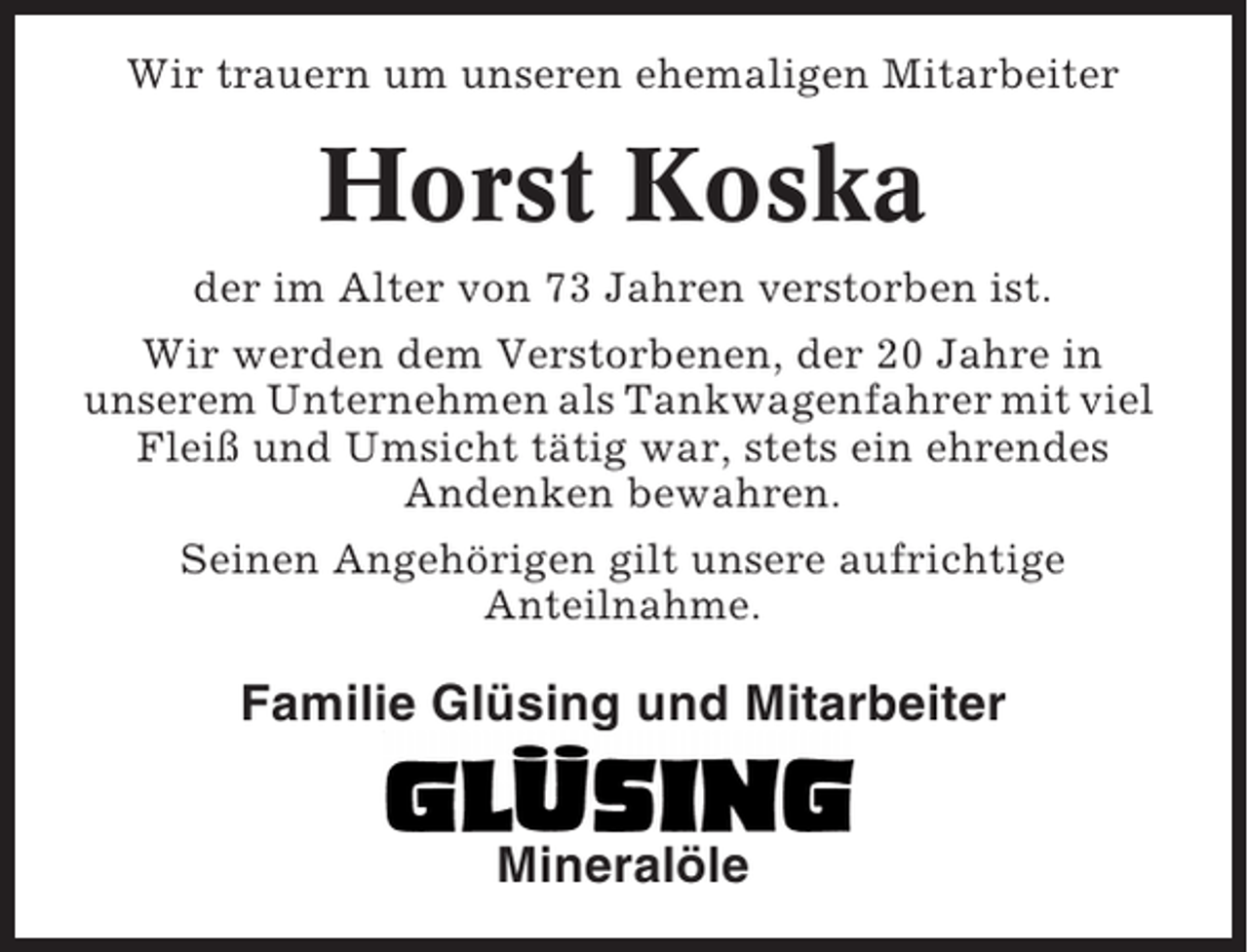 <p>Wir trauern um unseren ehemaligen Mitarbeiter</p><p>Horst Koska<br />der im Alter von 73 Jahren verstorben ist.<br />Wir werden dem Verstorbenen, der 20 Jahre in<br />unserem Unternehmen als Tankwagenfahrer mit viel<br />Fleiß und Umsicht tätig war, stets ein ehrendes<br />Andenken bewahren.<br />Seinen Angehörigen gilt unsere aufrichtige<br />Anteilnahme.</p><p>Familie Glüsing und Mitarbeiter<br />Mineralöle</p>