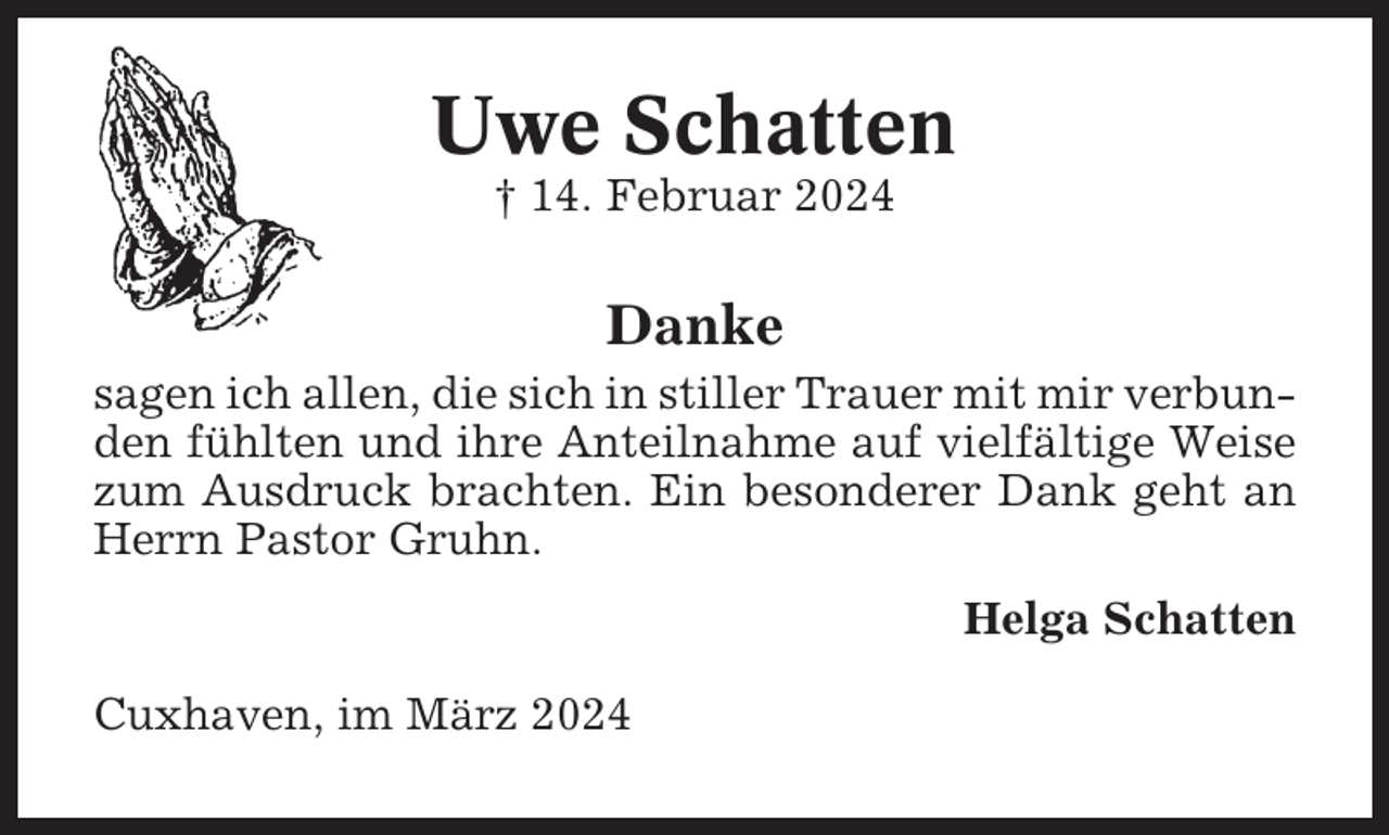 <p>Uwe Schatten<br />† 14. Februar 2024</p><p>Danke<br />sagen ich allen, die sich in stiller Trauer mit mir verbunden fühlten und ihre Anteilnahme auf vielfältige Weise<br />zum Ausdruck brachten. Ein besonderer Dank geht an<br />Herrn Pastor Gruhn.<br />Helga Schatten<br />Cuxhaven, im März 2024</p>