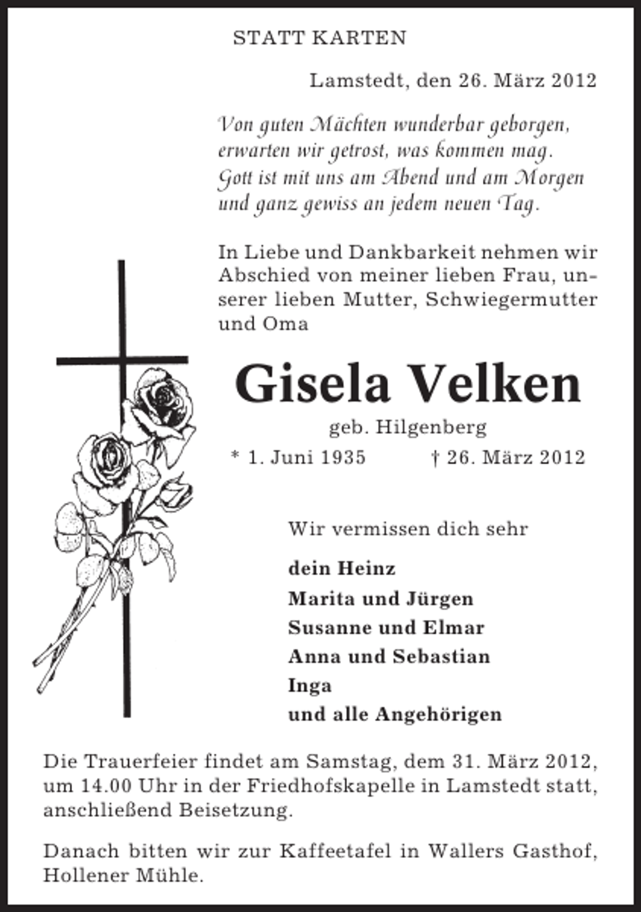 <p>STATT KARTEN<br />Lamstedt, den 26. März 2012</p><p>Von guten Mächten wunderbar geborgen,<br />erwarten wir getrost, was kommen mag.<br />Gott ist mit uns am Abend und am Morgen<br />und ganz gewiss an jedem neuen Tag.<br />In Liebe und Dankbarkeit nehmen wir<br />Abschied von meiner lieben Frau, unserer lieben Mutter, Schwiegermutter<br />und Oma</p><p>Gisela Velken<br />geb. Hilgenberg<br />* 1. Juni 1935</p><p>† 26. März 2012</p><p>Wir vermissen dich sehr<br />dein Heinz<br />Marita und Jürgen<br />Susanne und Elmar<br />Anna und Sebastian<br />Inga<br />und alle Angehörigen<br />Die Trauerfeier findet am Samstag, dem 31. März 2012,<br />um 14.00 Uhr in der Friedhofskapelle in Lamstedt statt,<br />anschließend Beisetzung.<br />Danach bitten wir zur Kaffeetafel in Wallers Gasthof,<br />Hollener Mühle.</p>