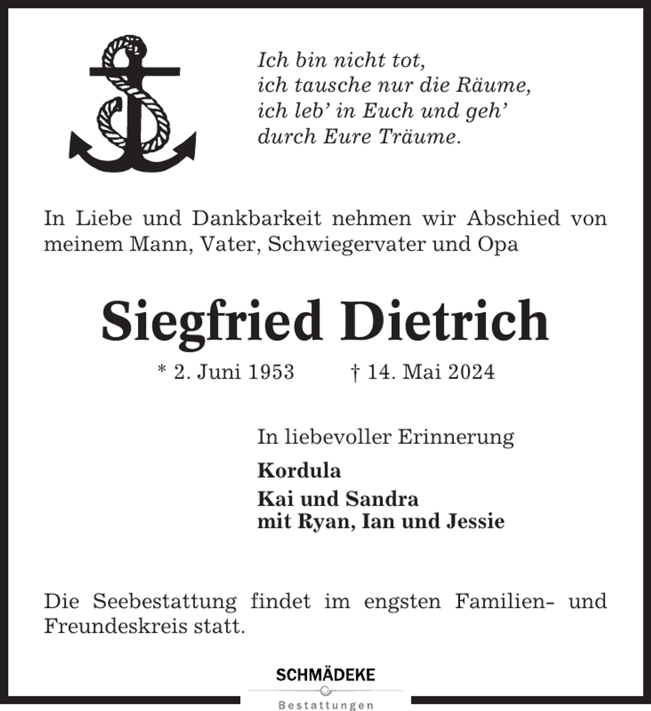 <p>Ich bin nicht tot,<br />ich tausche nur die Räume,<br />ich leb’ in Euch und geh’<br />durch Eure Träume.</p><p>In Liebe und Dankbarkeit nehmen wir Abschied von<br />meinem Mann, Vater, Schwiegervater und Opa</p><p>Siegfried Dietrich<br />* 2. Juni 1953</p><p>† 14. Mai 2024</p><p>In liebevoller Erinnerung<br />Kordula<br />Kai und Sandra<br />mit Ryan, Ian und Jessie</p><p>Die Seebestattung findet im engsten Familien- und<br />Freundeskreis statt.</p>