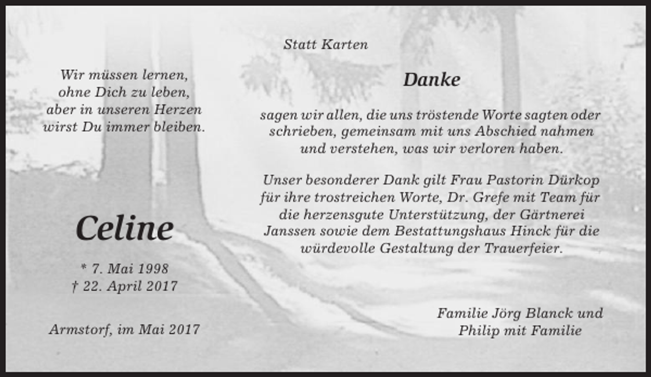 <p>Statt Karten<br />Wir müssen lernen,<br />ohne Dich zu leben,<br />aber in unseren Herzen<br />wirst Du immer bleiben.</p><p>Celine</p><p>Danke<br />sagen wir allen, die uns tröstende Worte sagten oder<br />schrieben, gemeinsam mit uns Abschied nahmen<br />und verstehen, was wir verloren haben.<br />Unser besonderer Dank gilt Frau Pastorin Dürkop<br />für ihre trostreichen Worte, Dr. Grefe mit Team für<br />die herzensgute Unterstützung, der Gärtnerei<br />Janssen sowie dem Bestattungshaus Hinck für die<br />würdevolle Gestaltung der Trauerfeier.</p><p>* 7. Mai 1998<br />† 22. April 2017<br />Armstorf, im Mai 2017</p><p>Familie Jörg Blanck und<br />Philip mit Familie</p>