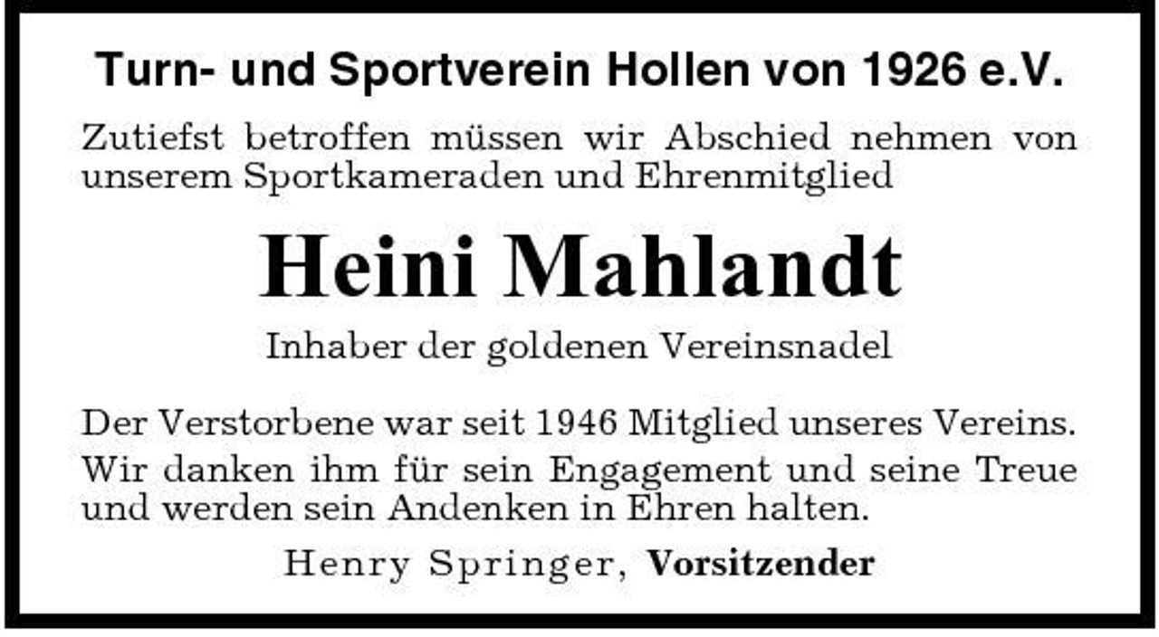 <p>Turn- und Sportverein Hollen von 1926 e.V.<br />Zutiefst betroffen müssen wir Abschied nehmen von unserem Sportkameraden und Ehrenmitglied</p><p>Heini Mahlandt<br />Inhaber der goldenen Vereinsnadel Der Verstorbene war seit 1946 Mitglied unseres Vereins. Wir danken ihm für sein Engagement und seine Treue und werden sein Andenken in Ehren halten. Hen r y S p r in g e r, Vorsitzender</p>