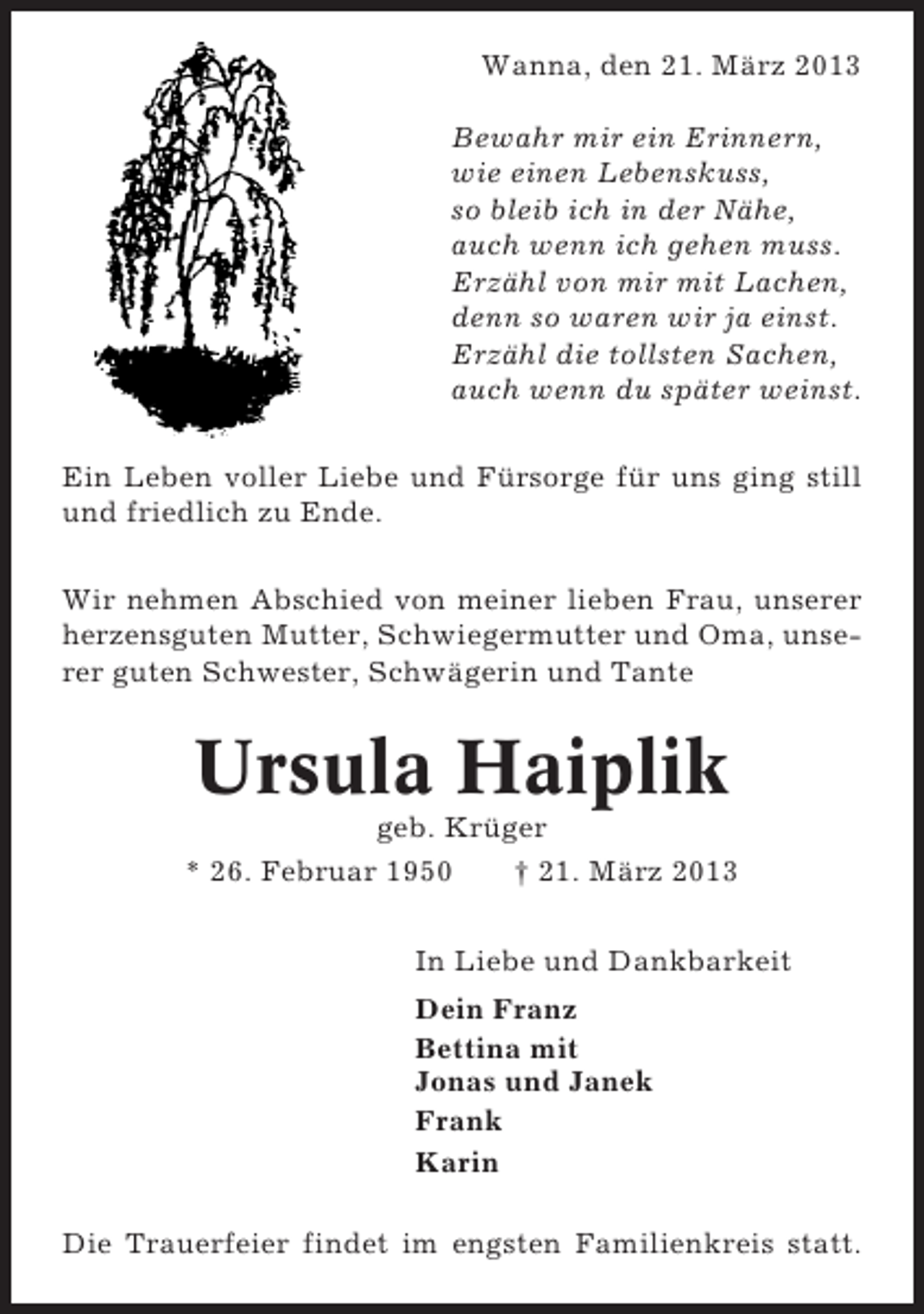 <p>Wanna, den 21. März 2013<br />Bewahr mir ein Erinnern,<br />wie einen Lebenskuss,<br />so bleib ich in der Nähe,<br />auch wenn ich gehen muss.<br />Erzähl von mir mit Lachen,<br />denn so waren wir ja einst.<br />Erzähl die tollsten Sachen,<br />auch wenn du später weinst.<br />Ein Leben voller Liebe und Fürsorge für uns ging still<br />und friedlich zu Ende.<br />Wir nehmen Abschied von meiner lieben Frau, unserer<br />herzensguten Mutter, Schwiegermutter und Oma, unserer guten Schwester, Schwägerin und Tante</p><p>Ursula Haiplik<br />geb. Krüger<br />* 26. Februar 1950<br />† 21. März 2013<br />In Liebe und Dankbarkeit<br />Dein Franz<br />Bettina mit<br />Jonas und Janek<br />Frank<br />Karin<br />Die Trauerfeier findet im engsten Familienkreis statt.</p>