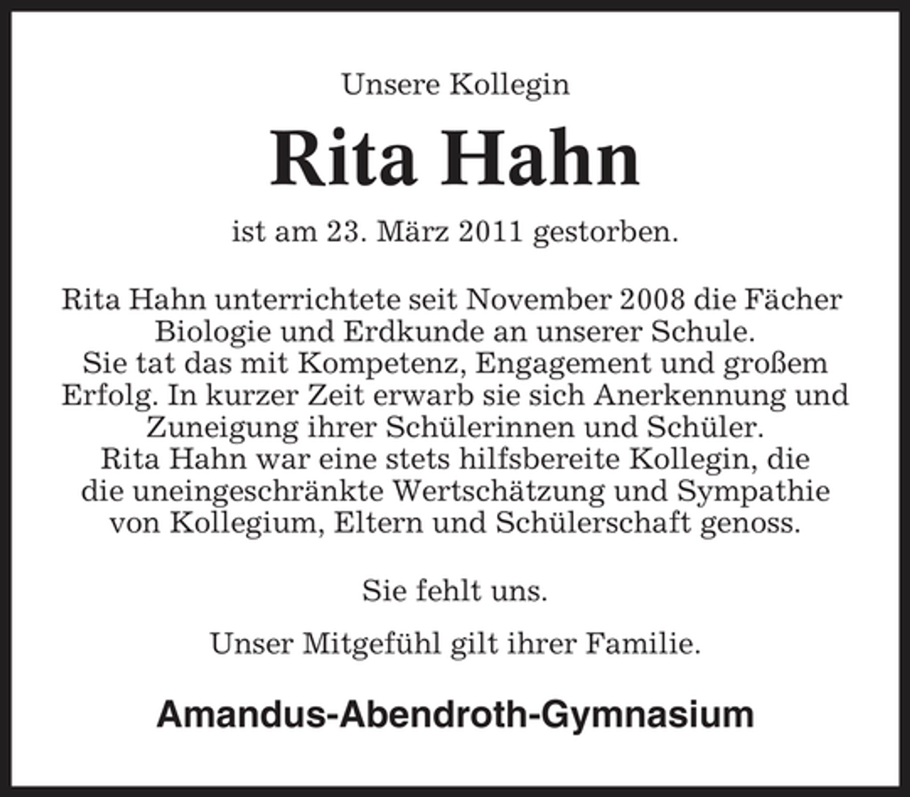 <p>Unsere Kollegin</p><p>Rita Hahn<br />ist am 23. März 2011 gestorben. Rita Hahn unterrichtete seit November 2008 die Fächer Biologie und Erdkunde an unserer Schule. Sie tat das mit Kompetenz, Engagement und großem Erfolg. In kurzer Zeit erwarb sie sich Anerkennung und Zuneigung ihrer Schülerinnen und Schüler. Rita Hahn war eine stets hilfsbereite Kollegin, die die uneingeschränkte Wertschätzung und Sympathie von Kollegium, Eltern und Schülerschaft genoss. Sie fehlt uns. Unser Mitgefühl gilt ihrer Familie.</p><p>Amandus-Abendroth-Gymnasium</p>