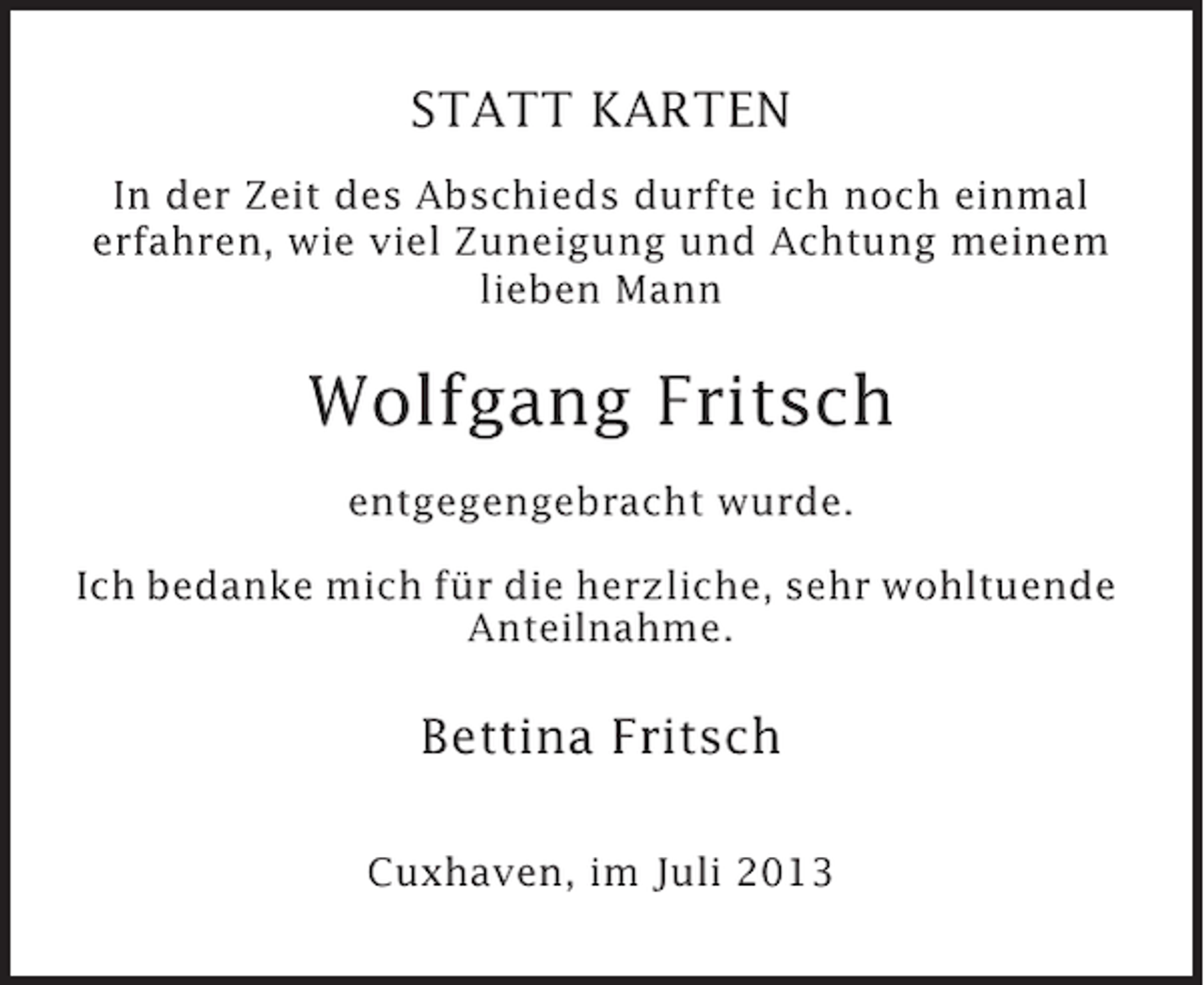 <p>STATT KARTEN<br />In der Zeit des Abschieds durfte ich noch einmal<br />erfahren, wie viel Zuneigung und Achtung meinem<br />lieben Mann</p><p>Wolfgang Fritsch<br />entgegengebracht wurde.<br />Ich bedanke mich für die herzliche, sehr wohltuende<br />Anteilnahme.</p><p>Bettina Fritsch<br />Cuxhaven, im Juli 2013</p>