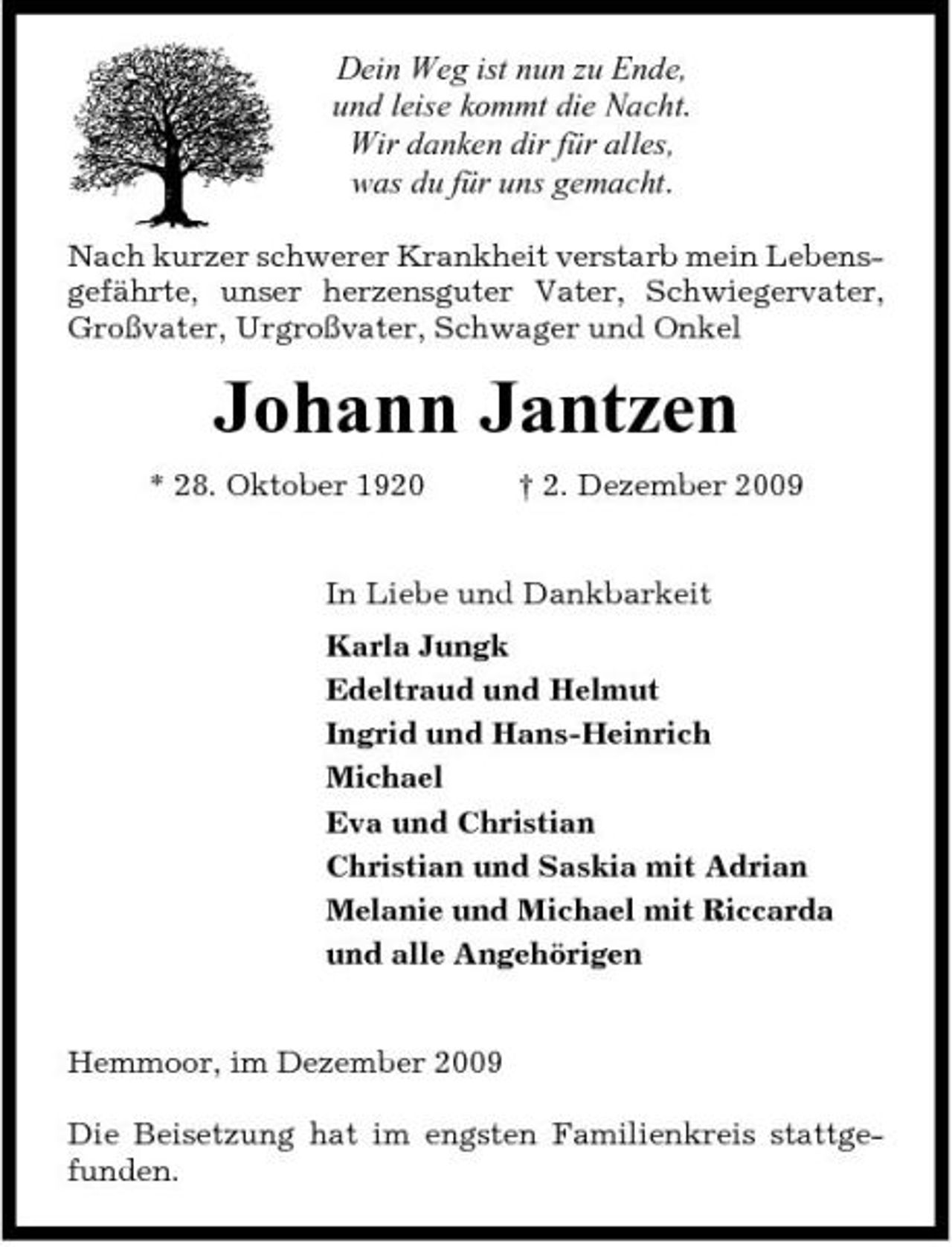 <p>Dein Weg ist nun zu Ende, und leise kommt die Nacht. Wir danken dir für alles, was du für uns gemacht.<br />Nach kurzer schwerer Krankheit verstarb mein Lebensgefährte, unser herzensguter Vater, Schwiegervater, Großvater, Urgroßvater, Schwager und Onkel</p><p>Johann Jantzen<br />* 28. Oktober 1920 † 2. Dezember 2009 In Liebe und Dankbarkeit Karla Jungk Edeltraud und Helmut Ingrid und Hans-Heinrich Michael Eva und Christian Christian und Saskia mit Adrian Melanie und Michael mit Riccarda und alle Angehörigen</p><p>Hemmoor, im Dezember 2009 Die Beisetzung hat im engsten Familienkreis stattgefunden.</p>