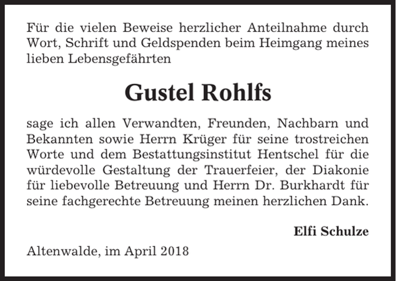 <p>Für die vielen Beweise herzlicher Anteilnahme durch<br />Wort, Schrift und Geldspenden beim Heimgang meines<br />lieben Lebensgefährten</p><p>Gustel Rohlfs<br />sage ich allen Verwandten, Freunden, Nachbarn und<br />Bekannten sowie Herrn Krüger für seine trostreichen<br />Worte und dem Bestattungsinstitut Hentschel für die<br />würdevolle Gestaltung der Trauerfeier, der Diakonie<br />für liebevolle Betreuung und Herrn Dr. Burkhardt für<br />seine fachgerechte Betreuung meinen herzlichen Dank.<br />Elfi Schulze<br />Altenwalde, im April 2018</p>