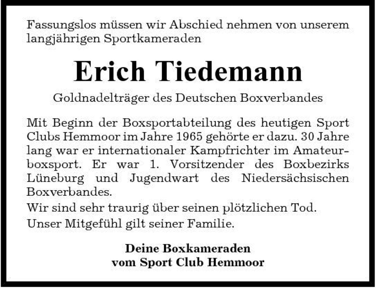 <p>Fassungslos müssen wir Abschied nehmen von unserem langjährigen Sportkameraden</p><p>Erich Tiedemann<br />Goldnadelträger des Deutschen Boxverbandes Mit Beginn der Boxsportabteilung des heutigen Sport Clubs Hemmoor im Jahre 1965 gehörte er dazu. 30 Jahre lang war er internationaler Kampfrichter im Amateurboxsport. Er war 1. Vorsitzender des Boxbezirks Lüneburg und Jugendwart des Niedersächsischen Boxverbandes. Wir sind sehr traurig über seinen plötzlichen Tod. Unser Mitgefühl gilt seiner Familie. Deine Boxkameraden vom Sport Club Hemmoor</p>