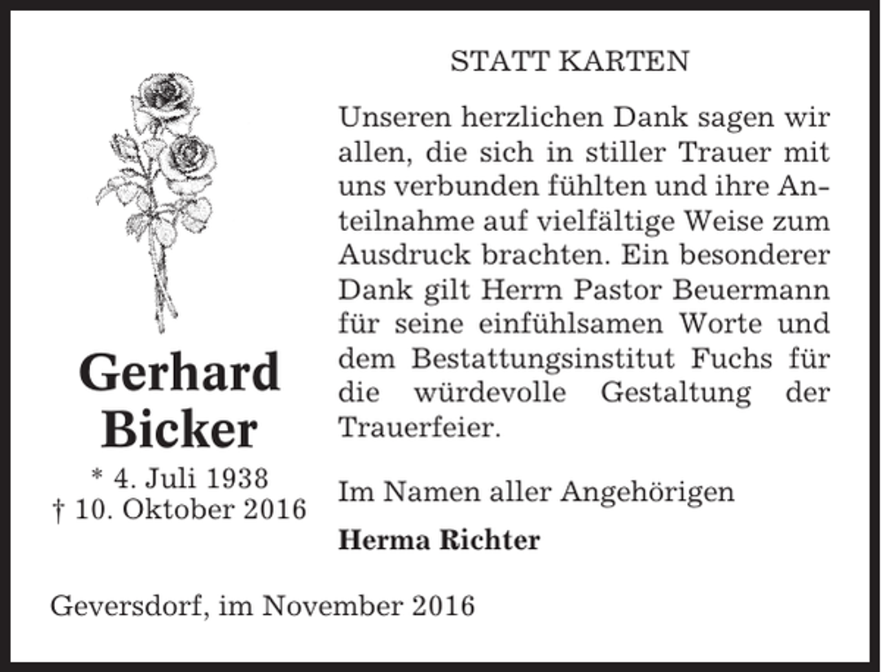 <p>STATT KARTEN</p><p>Gerhard<br />Bicker<br />* 4. Juli 1938<br />† 10. Oktober 2016</p><p>Unseren herzlichen Dank sagen wir<br />allen, die sich in stiller Trauer mit<br />uns verbunden fühlten und ihre Anteilnahme auf vielfältige Weise zum<br />Ausdruck brachten. Ein besonderer<br />Dank gilt Herrn Pastor Beuermann<br />für seine einfühlsamen Worte und<br />dem Bestattungsinstitut Fuchs für<br />die würdevolle Gestaltung der<br />Trauerfeier.<br />Im Namen aller Angehörigen<br />Herma Richter</p><p>Geversdorf, im November 2016</p>