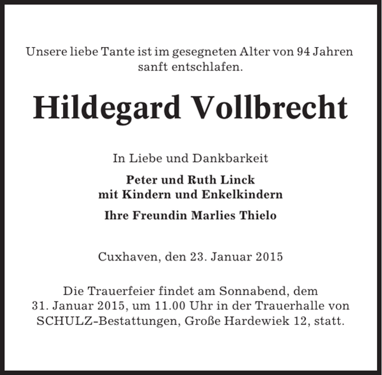 <p>Unsere liebe Tante ist im gesegneten Alter von 94 Jahren<br />sanft entschlafen.</p><p>Hildegard Vollbrecht<br />In Liebe und Dankbarkeit<br />Peter und Ruth Linck<br />mit Kindern und Enkelkindern<br />Ihre Freundin Marlies Thielo<br />Cuxhaven, den 23. Januar 2015<br />Die Trauerfeier findet am Sonnabend, dem<br />31. Januar 2015, um 11.00 Uhr in der Trauerhalle von<br />SCHULZ-Bestattungen, Große Hardewiek 12, statt.</p>