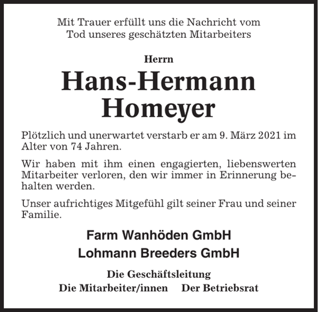 <p>Mit Trauer erfüllt uns die Nachricht vom<br />Tod unseres geschätzten Mitarbeiters<br />Herrn</p><p>Hans-Hermann<br />Homeyer<br />Plötzlich und unerwartet verstarb er am 9. März 2021 im<br />Alter von 74 Jahren.<br />Wir haben mit ihm einen engagierten, liebenswerten<br />Mitarbeiter verloren, den wir immer in Erinnerung behalten werden.<br />Unser aufrichtiges Mitgefühl gilt seiner Frau und seiner<br />Familie.</p><p>Farm Wanhöden GmbH<br />Lohmann Breeders GmbH<br />Die Geschäftsleitung<br />Die Mitarbeiter/innen Der Betriebsrat</p>
