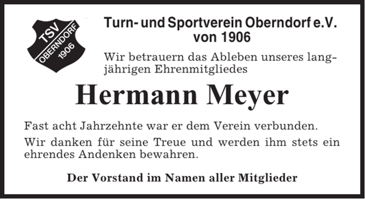 <p>Turn- und Sportverein Oberndorf e.V.<br />von 1906<br />Wir betrauern das Ableben unseres langjährigen Ehrenmitgliedes</p><p>Hermann Meyer<br />Fast acht Jahrzehnte war er dem Verein verbunden.<br />Wir danken für seine Treue und werden ihm stets ein<br />ehrendes Andenken bewahren.<br />Der Vorstand im Namen aller Mitglieder</p>