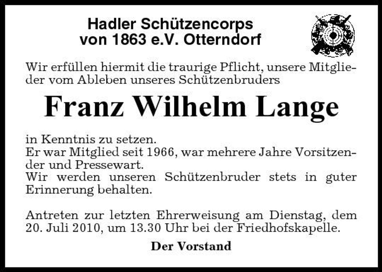 <p>Hadler Schützencorps von 1863 e.V. Otterndorf<br />Wir erfüllen hiermit die traurige Pflicht, unsere Mitglieder vom Ableben unseres Schützenbruders</p><p>Franz Wilhelm Lange<br />in Kenntnis zu setzen. Er war Mitglied seit 1966, war mehrere Jahre Vorsitzender und Pressewart. Wir werden unseren Schützenbruder stets in guter Erinnerung behalten. Antreten zur letzten Ehrerweisung am Dienstag, dem 20. Juli 2010, um 13.30 Uhr bei der Friedhofskapelle. Der Vorstand</p>