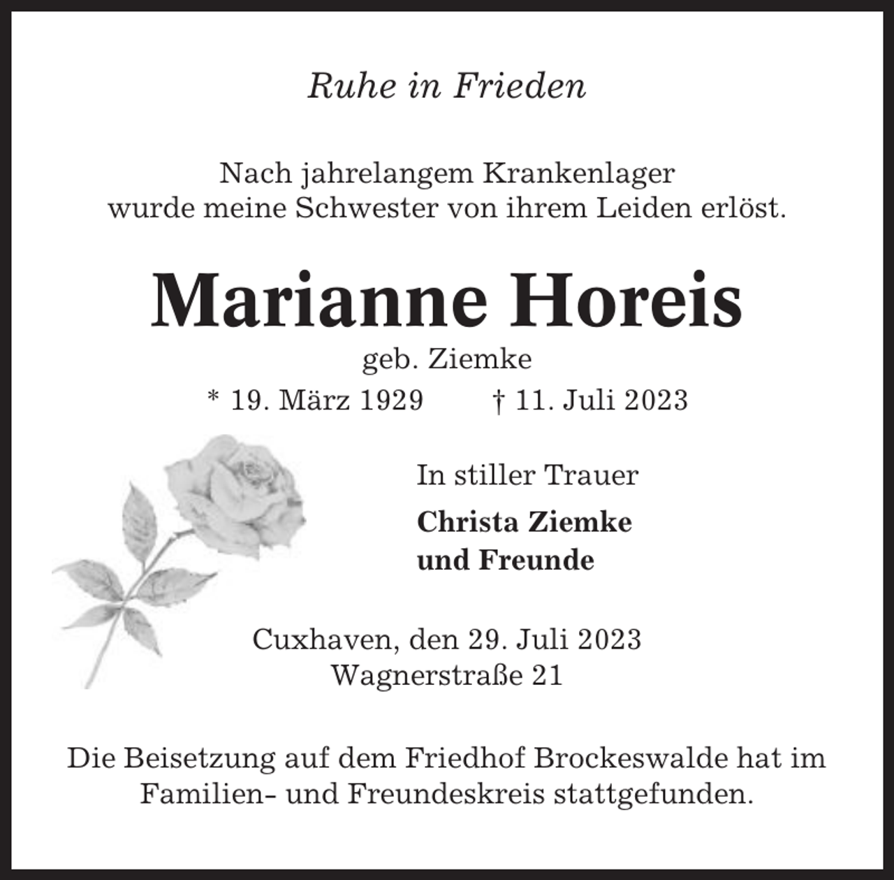 <p>Ruhe in Frieden<br />Nach jahrelangem Krankenlager<br />wurde meine Schwester von ihrem Leiden erlöst.</p><p>Marianne Horeis<br />geb. Ziemke<br />* 19. März 1929<br />† 11. Juli 2023<br />In stiller Trauer<br />Christa Ziemke<br />und Freunde<br />Cuxhaven, den 29. Juli 2023<br />Wagnerstraße 21<br />Die Beisetzung auf dem Friedhof Brockeswalde hat im<br />Familien- und Freundeskreis stattgefunden.</p>