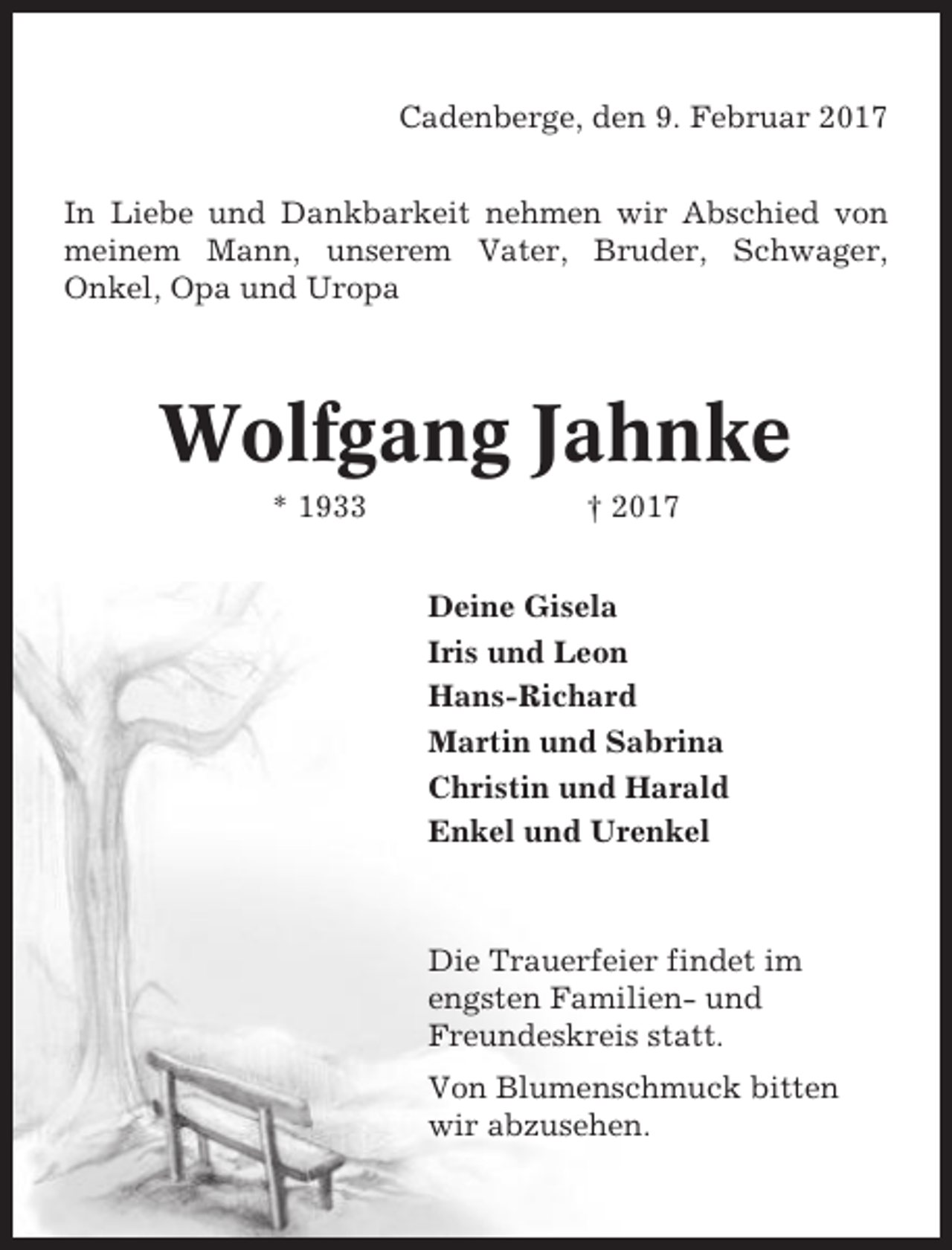 <p>Cadenberge, den 9. Februar 2017<br />In Liebe und Dankbarkeit nehmen wir Abschied von<br />meinem Mann, unserem Vater, Bruder, Schwager,<br />Onkel, Opa und Uropa</p><p>Wolfgang Jahnke<br />* 1933</p><p>† 2017<br />Deine Gisela<br />Iris und Leon<br />Hans-Richard<br />Martin und Sabrina<br />Christin und Harald<br />Enkel und Urenkel</p><p>Die Trauerfeier findet im<br />engsten Familien- und<br />Freundeskreis statt.<br />Von Blumenschmuck bitten<br />wir abzusehen.</p>
