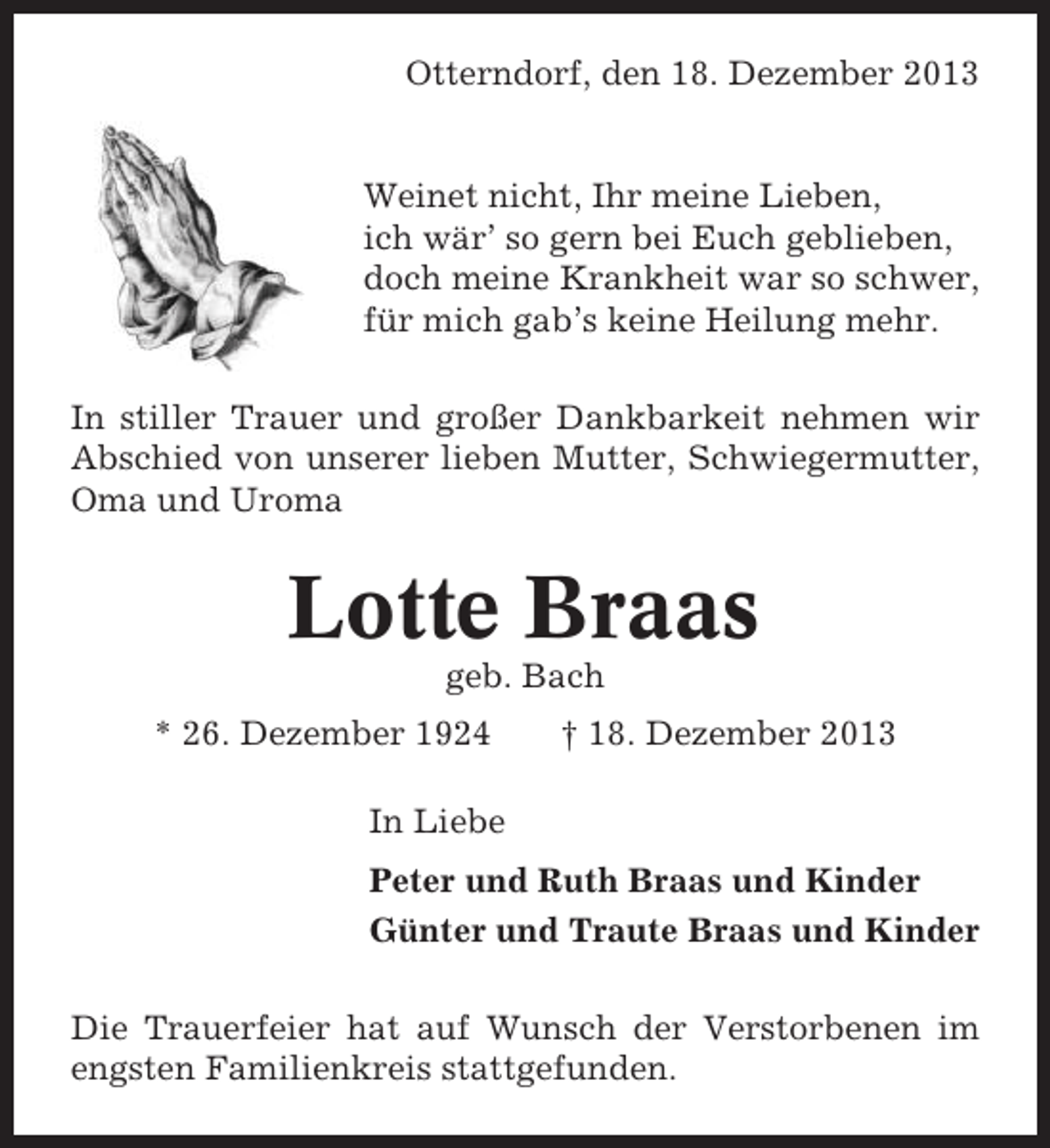 <p>Otterndorf, den 18. Dezember 2013</p><p>Weinet nicht, Ihr meine Lieben,<br />ich wär’ so gern bei Euch geblieben,<br />doch meine Krankheit war so schwer,<br />für mich gab’s keine Heilung mehr.<br />In stiller Trauer und großer Dankbarkeit nehmen wir<br />Abschied von unserer lieben Mutter, Schwiegermutter,<br />Oma und Uroma</p><p>Lotte Braas<br />geb. Bach<br />* 26. Dezember 1924</p><p>† 18. Dezember 2013</p><p>In Liebe<br />Peter und Ruth Braas und Kinder<br />Günter und Traute Braas und Kinder<br />Die Trauerfeier hat auf Wunsch der Verstorbenen im<br />engsten Familienkreis stattgefunden.</p>