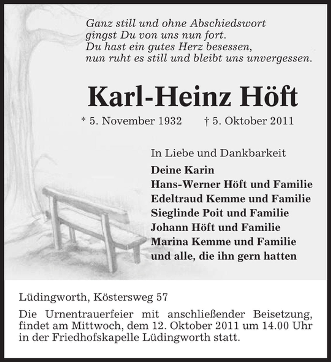 <p>Ganz still und ohne Abschiedswort<br />gingst Du von uns nun fort.<br />Du hast ein gutes Herz besessen,<br />nun ruht es still und bleibt uns unvergessen.</p><p>Karl-Heinz Höft<br />* 5. November 1932</p><p>† 5. Oktober 2011</p><p>In Liebe und Dankbarkeit<br />Deine Karin<br />Hans-Werner Höft und Familie<br />Edeltraud Kemme und Familie<br />Sieglinde Poit und Familie<br />Johann Höft und Familie<br />Marina Kemme und Familie<br />und alle, die ihn gern hatten</p><p>Lüdingworth, Köstersweg 57<br />Die Urnentrauerfeier mit anschließender Beisetzung,<br />findet am Mittwoch, dem 12. Oktober 2011 um 14.00 Uhr<br />in der Friedhofskapelle Lüdingworth statt.</p>