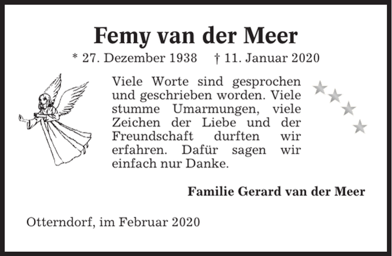 <p>Femy van der Meer<br />* 27. Dezember 1938</p><p>† 11. Januar 2020</p><p>Viele Worte sind gesprochen<br />und geschrieben worden. Viele<br />stumme Umarmungen, viele<br />Zeichen der Liebe und der<br />Freundschaft<br />durften<br />wir<br />erfahren. Dafür sagen wir<br />einfach nur Danke.<br />Familie Gerard van der Meer<br />Otterndorf, im Februar 2020</p>