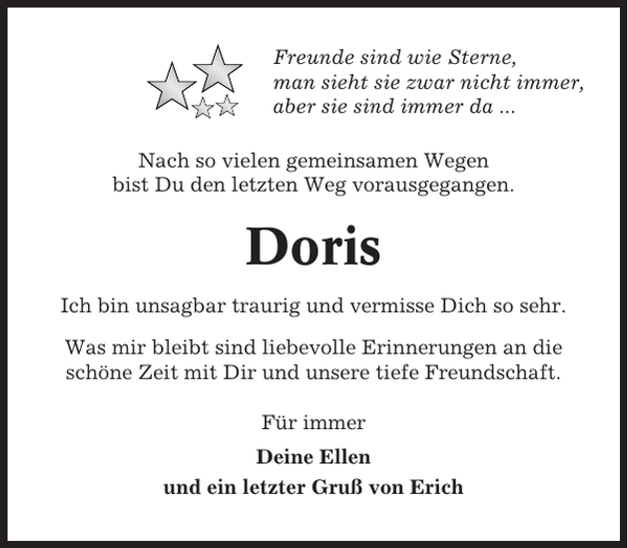 <p>Freunde sind wie Sterne,<br />man sieht sie zwar nicht immer,<br />aber sie sind immer da ...<br />Nach so vielen gemeinsamen Wegen<br />bist Du den letzten Weg vorausgegangen.</p><p>Doris<br />Ich bin unsagbar traurig und vermisse Dich so sehr.<br />Was mir bleibt sind liebevolle Erinnerungen an die<br />schöne Zeit mit Dir und unsere tiefe Freundschaft.<br />Für immer<br />Deine Ellen<br />und ein letzter Gruß von Erich</p>