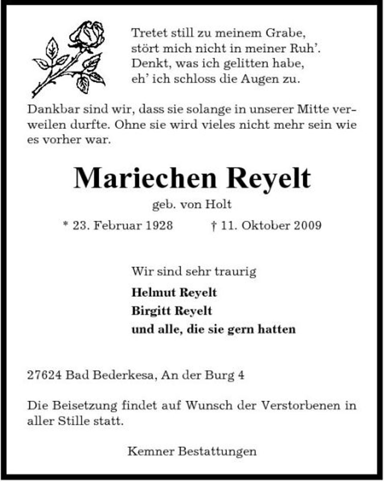 <p>Tretet still zu meinem Grabe, stört mich nicht in meiner Ruh’. Denkt, was ich gelitten habe, eh’ ich schloss die Augen zu. Dankbar sind wir, dass sie solange in unserer Mitte verweilen durfte. Ohne sie wird vieles nicht mehr sein wie es vorher war.</p><p>Mariechen Reyelt<br />geb. von Holt * 23. Februar 1928 † 11. Oktober 2009 Wir sind sehr traurig Helmut Reyelt Birgitt Reyelt und alle, die sie gern hatten</p><p>27624 Bad Bederkesa, An der Burg 4 Die Beisetzung findet auf Wunsch der Verstorbenen in aller Stille statt. Kemner Bestattungen</p>