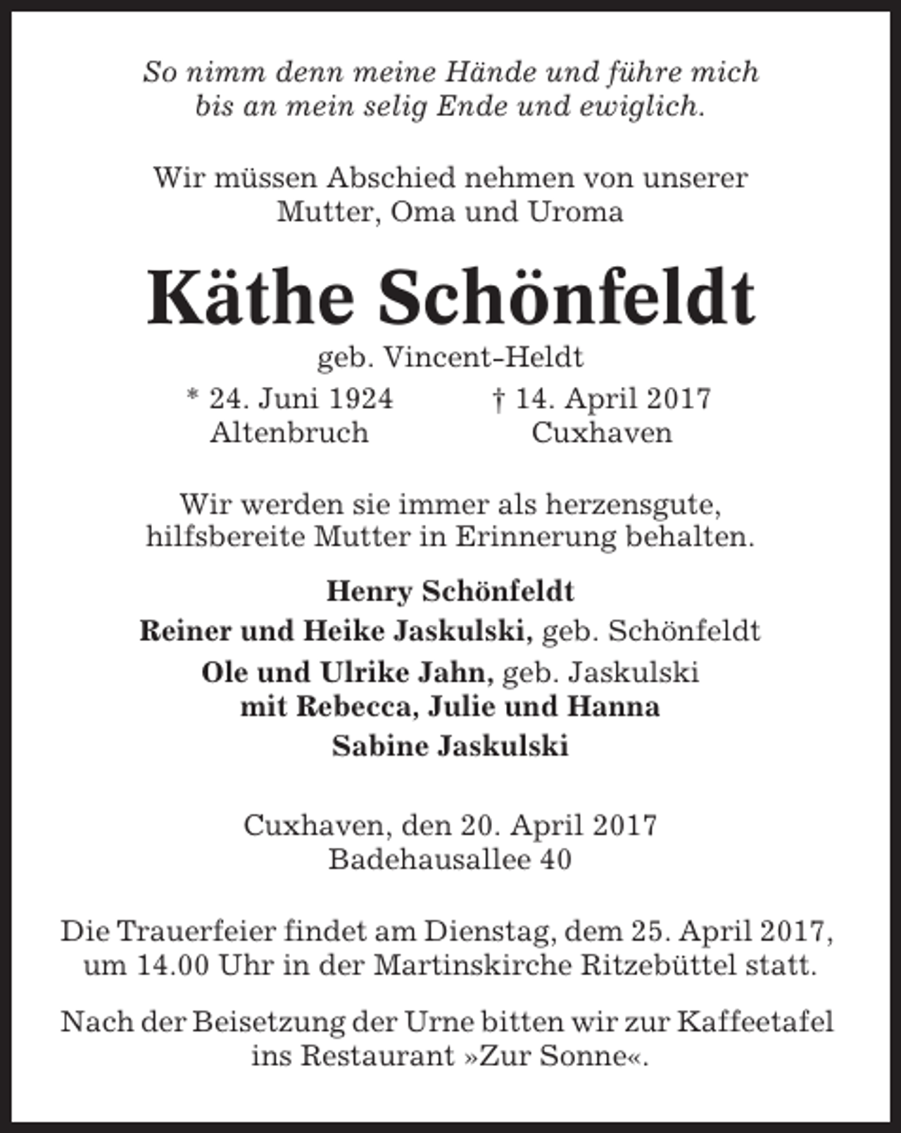 <p>So nimm denn meine Hände und führe mich<br />bis an mein selig Ende und ewiglich.<br />Wir müssen Abschied nehmen von unserer<br />Mutter, Oma und Uroma</p><p>Käthe Schönfeldt<br />geb. Vincent-Heldt<br />* 24. Juni 1924<br />† 14. April 2017<br />Altenbruch<br />Cuxhaven<br />Wir werden sie immer als herzensgute,<br />hilfsbereite Mutter in Erinnerung behalten.<br />Henry Schönfeldt<br />Reiner und Heike Jaskulski, geb. Schönfeldt<br />Ole und Ulrike Jahn, geb. Jaskulski<br />mit Rebecca, Julie und Hanna<br />Sabine Jaskulski<br />Cuxhaven, den 20. April 2017<br />Badehausallee 40<br />Die Trauerfeier findet am Dienstag, dem 25. April 2017,<br />um 14.00 Uhr in der Martinskirche Ritzebüttel statt.<br />Nach der Beisetzung der Urne bitten wir zur Kaffeetafel<br />ins Restaurant »Zur Sonne«.</p>