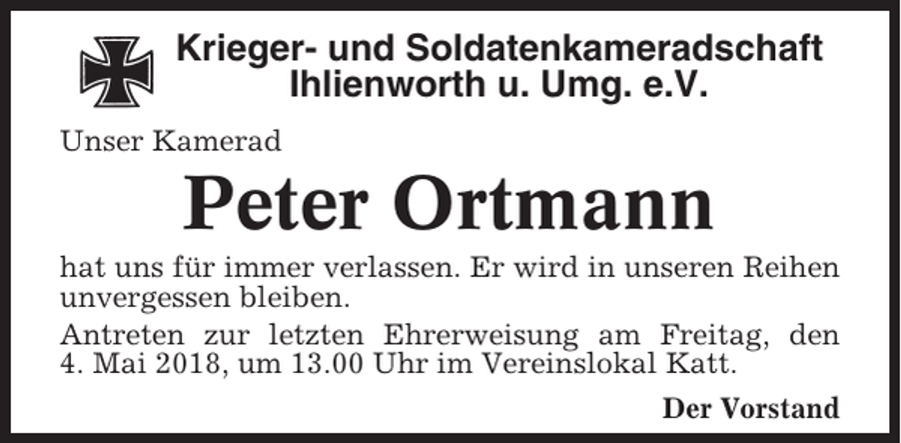 <p>Krieger- und Soldatenkameradschaft<br />Ihlienworth u. Umg. e.V.<br />Unser Kamerad</p><p>Peter Ortmann<br />hat uns für immer verlassen. Er wird in unseren Reihen<br />unvergessen bleiben.<br />Antreten zur letzten Ehrerweisung am Freitag, den<br />4. Mai 2018, um 13.00 Uhr im Vereinslokal Katt.<br />Der Vorstand</p>