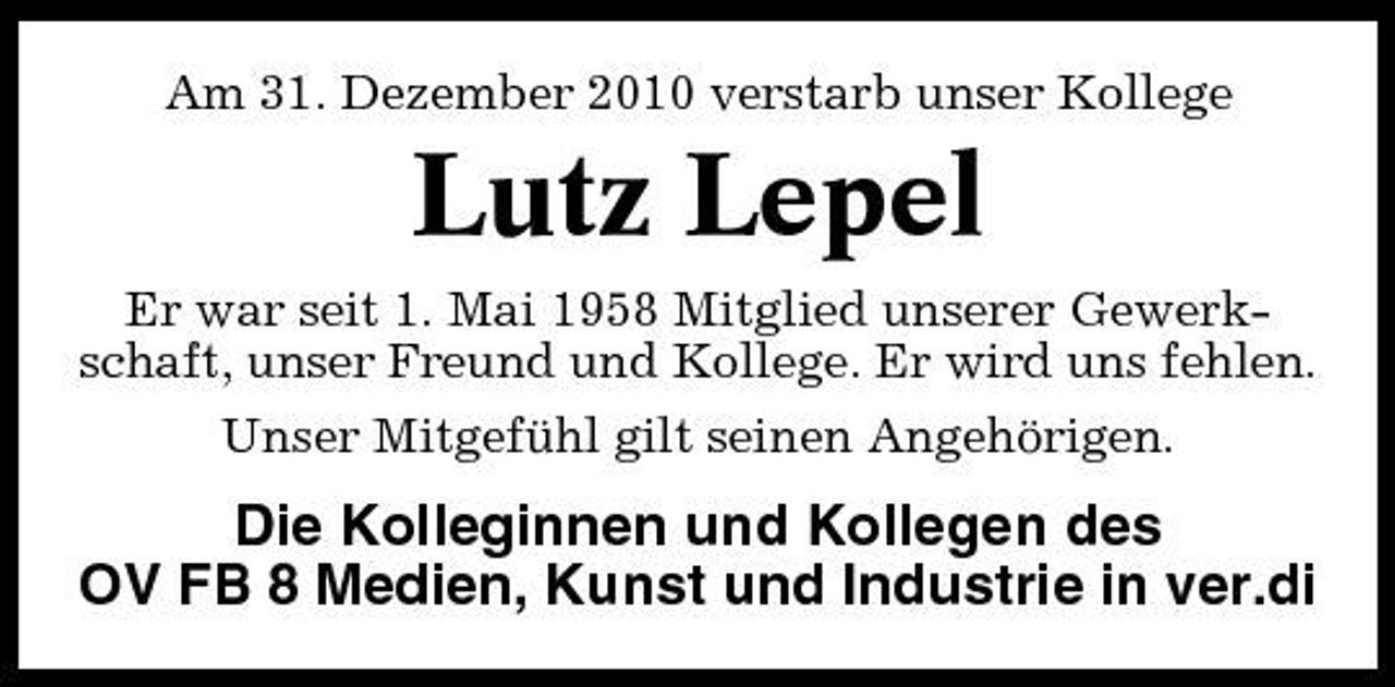 <p>Am 31. Dezember 2010 verstarb unser Kollege</p><p>Lutz Lepel<br />Er war seit 1. Mai 1958 Mitglied unserer Gewerkschaft, unser Freund und Kollege. Er wird uns fehlen. Unser Mitgefühl gilt seinen Angehörigen.</p><p>Die Kolleginnen und Kollegen des OV FB 8 Medien, Kunst und Industrie in ver.di</p>