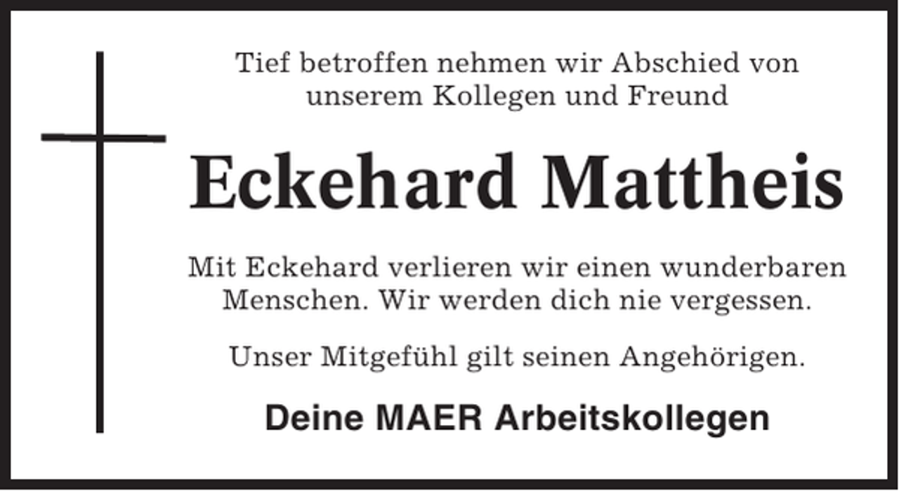 <p>Tief betroffen nehmen wir Abschied von<br />unserem Kollegen und Freund</p><p>Eckehard Mattheis<br />Mit Eckehard verlieren wir einen wunderbaren<br />Menschen. Wir werden dich nie vergessen.<br />Unser Mitgefühl gilt seinen Angehörigen.</p><p>Deine MAER Arbeitskollegen</p>