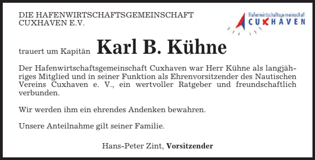 <p>DIE HAFENWIRTSCHAFTSGEMEINSCHAFT<br />CUXHAVEN E.V.</p><p>trauert um Kapitän</p><p>Karl B. Kühne</p><p>Der Hafenwirtschaftsgemeinschaft Cuxhaven war Herr Kühne als langjähriges Mitglied und in seiner Funktion als Ehrenvorsitzender des Nautischen<br />Vereins Cuxhaven e. V., ein wertvoller Ratgeber und freundschaftlich<br />verbunden.<br />Wir werden ihm ein ehrendes Andenken bewahren.<br />Unsere Anteilnahme gilt seiner Familie.<br />Hans-Peter Zint, Vorsitzender</p>
