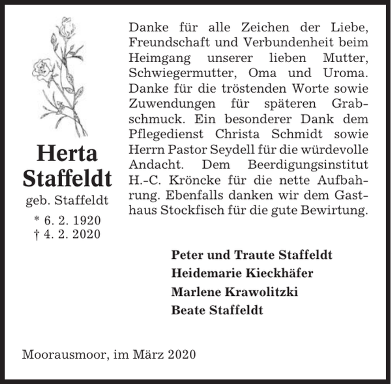 <p>Herta<br />Staffeldt<br />geb. Staffeldt<br />* 6. 2. 1920<br />† 4. 2. 2020</p><p>Danke für alle Zeichen der Liebe,<br />Freundschaft und Verbundenheit beim<br />Heimgang unserer lieben Mutter,<br />Schwiegermutter, Oma und Uroma.<br />Danke für die tröstenden Worte sowie<br />Zuwendungen für späteren Grabschmuck. Ein besonderer Dank dem<br />Pflegedienst Christa Schmidt sowie<br />Herrn Pastor Seydell für die würdevolle<br />Andacht. Dem Beerdigungsinstitut<br />H.-C. Kröncke für die nette Aufbahrung. Ebenfalls danken wir dem Gasthaus Stockfisch für die gute Bewirtung.</p><p>Peter und Traute Staffeldt<br />Heidemarie Kieckhäfer<br />Marlene Krawolitzki<br />Beate Staffeldt</p><p>Moorausmoor, im März 2020</p>
