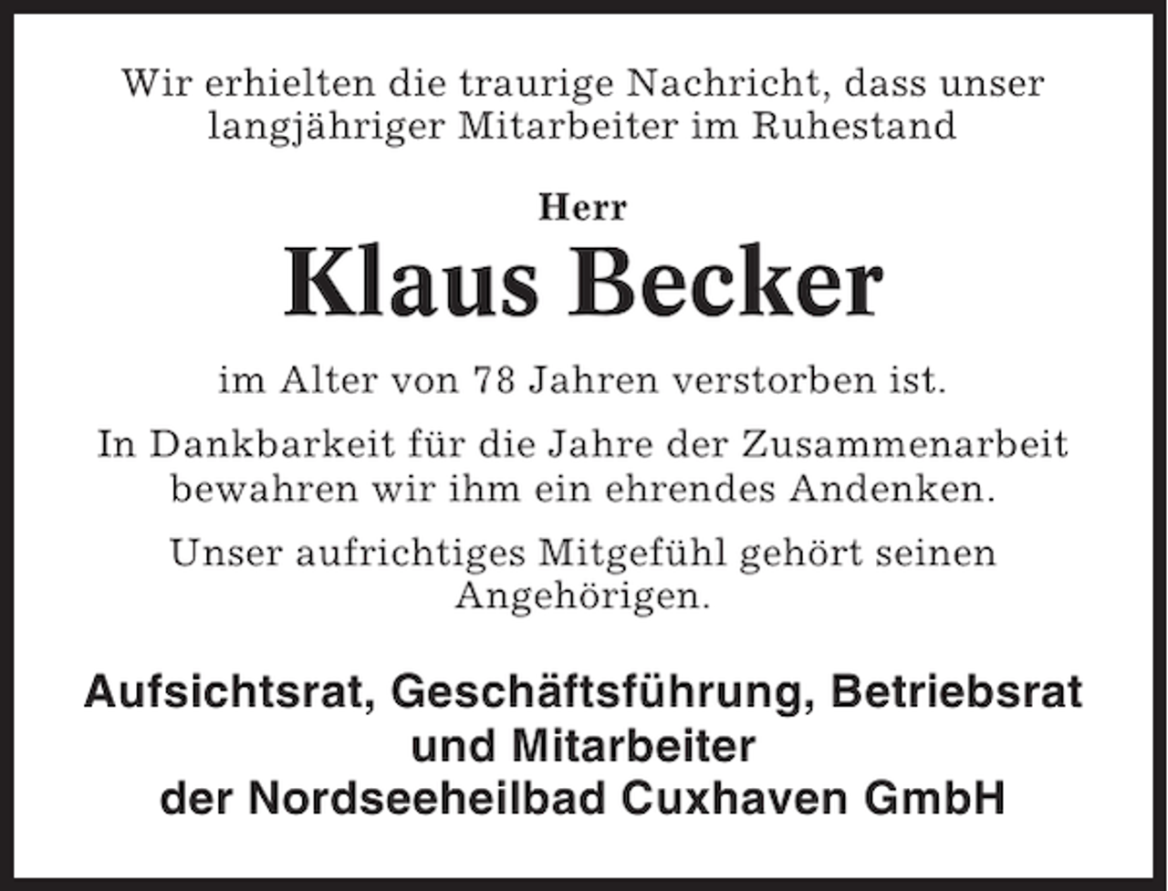 <p>Wir erhielten die traurige Nachricht, dass unser<br />langjähriger Mitarbeiter im Ruhestand<br />Herr</p><p>Klaus Becker<br />im Alter von 78 Jahren verstorben ist.<br />In Dankbarkeit für die Jahre der Zusammenarbeit<br />bewahren wir ihm ein ehrendes Andenken.<br />Unser aufrichtiges Mitgefühl gehört seinen<br />Angehörigen.</p><p>Aufsichtsrat, Geschäftsführung, Betriebsrat<br />und Mitarbeiter<br />der Nordseeheilbad Cuxhaven GmbH</p>