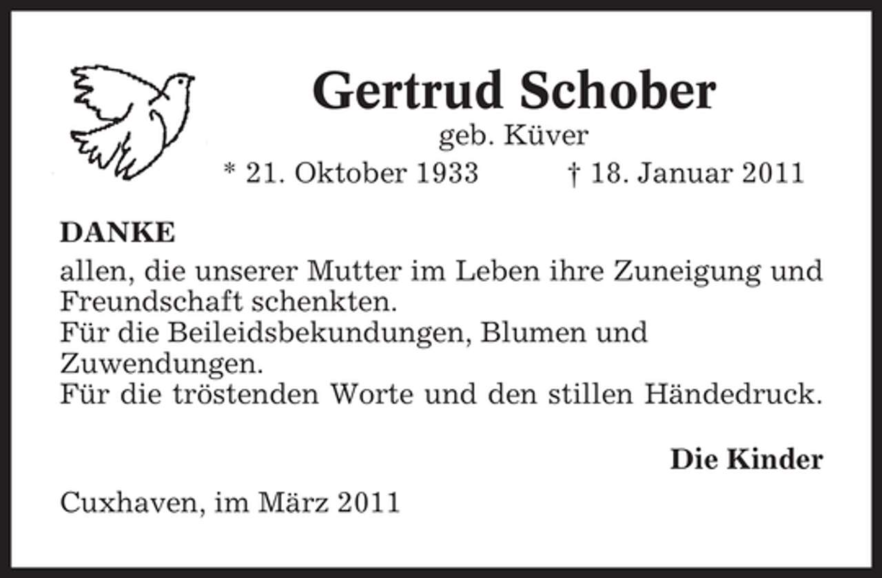 <p>Gertrud Schober<br />geb. Küver * 21. Oktober 1933 † 18. Januar 2011 DANKE allen, die unserer Mutter im Leben ihre Zuneigung und Freundschaft schenkten. Für die Beileidsbekundungen, Blumen und Zuwendungen. Für die tröstenden Worte und den stillen Händedruck. Die Kinder Cuxhaven, im März 2011</p>