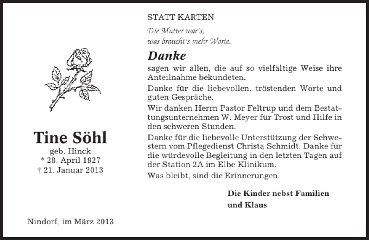 <p>STATT KARTEN</p><p>Die Mutter war’s,<br />was braucht’s mehr Worte.</p><p>Danke</p><p>Tine Söhl<br />geb. Hinck<br />* 28. April 1927<br />† 21. Januar 2013</p><p>sagen wir allen, die auf so vielfältige Weise ihre<br />Anteilnahme bekundeten.<br />Danke für die liebevollen, tröstenden Worte und<br />guten Gespräche.<br />Wir danken Herrn Pastor Feltrup und dem Bestattungsunternehmen W. Meyer für Trost und Hilfe in<br />den schweren Stunden.<br />Danke für die liebevolle Unterstützung der Schwestern vom Pflegedienst Christa Schmidt. Danke für<br />die würdevolle Begleitung in den letzten Tagen auf<br />der Station 2A im Elbe Klinikum.<br />Was bleibt, sind die Erinnerungen.<br />Die Kinder nebst Familien<br />und Klaus</p><p>Nindorf, im März 2013</p>