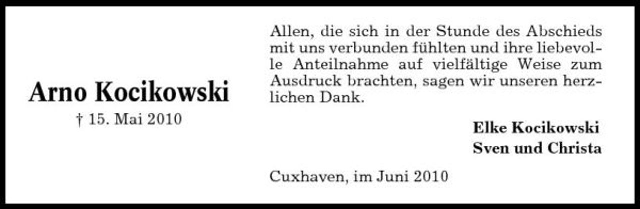 <p>Arno Kocikowski<br />† 15. Mai 2010</p><p>Allen, die sich in der Stunde des Abschieds mit uns verbunden fühlten und ihre liebevolle Anteilnahme auf vielfältige Weise zum Ausdruck brachten, sagen wir unseren herzlichen Dank. Elke Kocikowski Sven und Christa Cuxhaven, im Juni 2010</p>