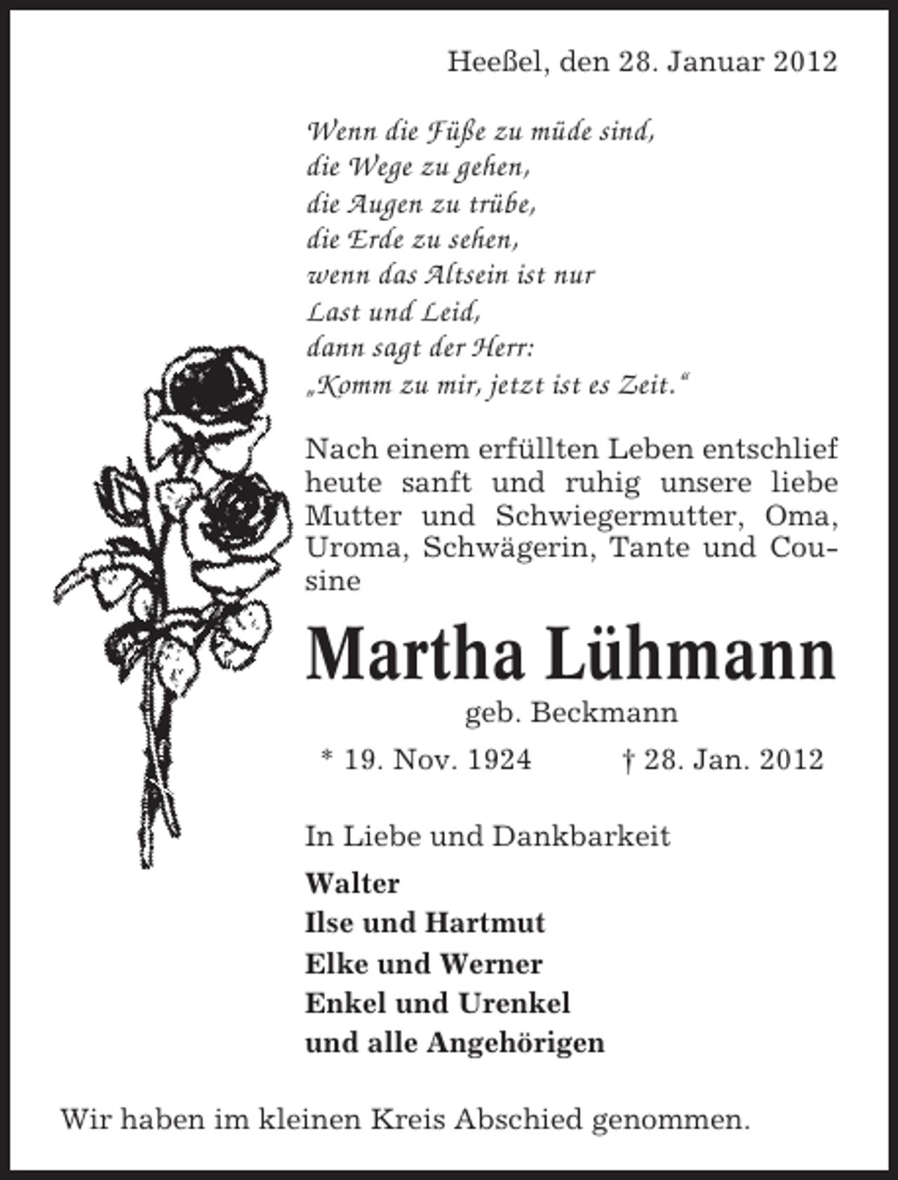 <p>Heeßel, den 28. Januar 2012</p><p>Wenn die Füße zu müde sind,<br />die Wege zu gehen,<br />die Augen zu trübe,<br />die Erde zu sehen,<br />wenn das Altsein ist nur<br />Last und Leid,<br />dann sagt der Herr:<br />„Komm zu mir, jetzt ist es Zeit.“<br />Nach einem erfüllten Leben entschlief<br />heute sanft und ruhig unsere liebe<br />Mutter und Schwiegermutter, Oma,<br />Uroma, Schwägerin, Tante und Cousine</p><p>Martha Lühmann<br />geb. Beckmann<br />* 19. Nov. 1924</p><p>† 28. Jan. 2012</p><p>In Liebe und Dankbarkeit<br />Walter<br />Ilse und Hartmut<br />Elke und Werner<br />Enkel und Urenkel<br />und alle Angehörigen<br />Wir haben im kleinen Kreis Abschied genommen.</p>
