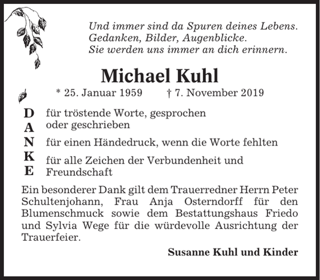 <p>Und immer sind da Spuren deines Lebens.<br />Gedanken, Bilder, Augenblicke.<br />Sie werden uns immer an dich erinnern.</p><p>Michael Kuhl<br />* 25. Januar 1959</p><p>D<br />A<br />N<br />K<br />E</p><p>† 7. November 2019</p><p>für tröstende Worte, gesprochen<br />oder geschrieben<br />für einen Händedruck, wenn die Worte fehlten<br />für alle Zeichen der Verbundenheit und<br />Freundschaft</p><p>Ein besonderer Dank gilt dem Trauerredner Herrn Peter<br />Schultenjohann, Frau Anja Osterndorff für den<br />Blumenschmuck sowie dem Bestattungshaus Friedo<br />und Sylvia Wege für die würdevolle Ausrichtung der<br />Trauerfeier.<br />Susanne Kuhl und Kinder</p>