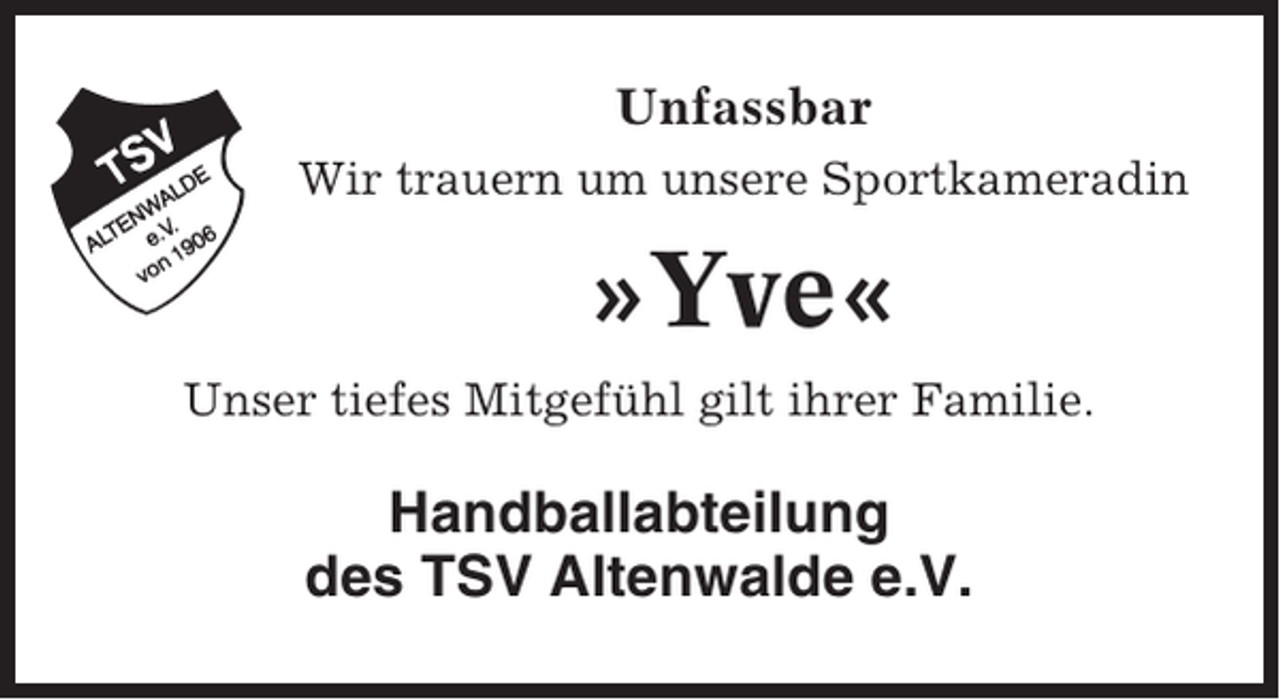 <p>Unfassbar<br />Wir trauern um unsere Sportkameradin</p><p>»Yve«<br />Unser tiefes Mitgefühl gilt ihrer Familie.</p><p>Handballabteilung<br />des TSV Altenwalde e.V.</p>