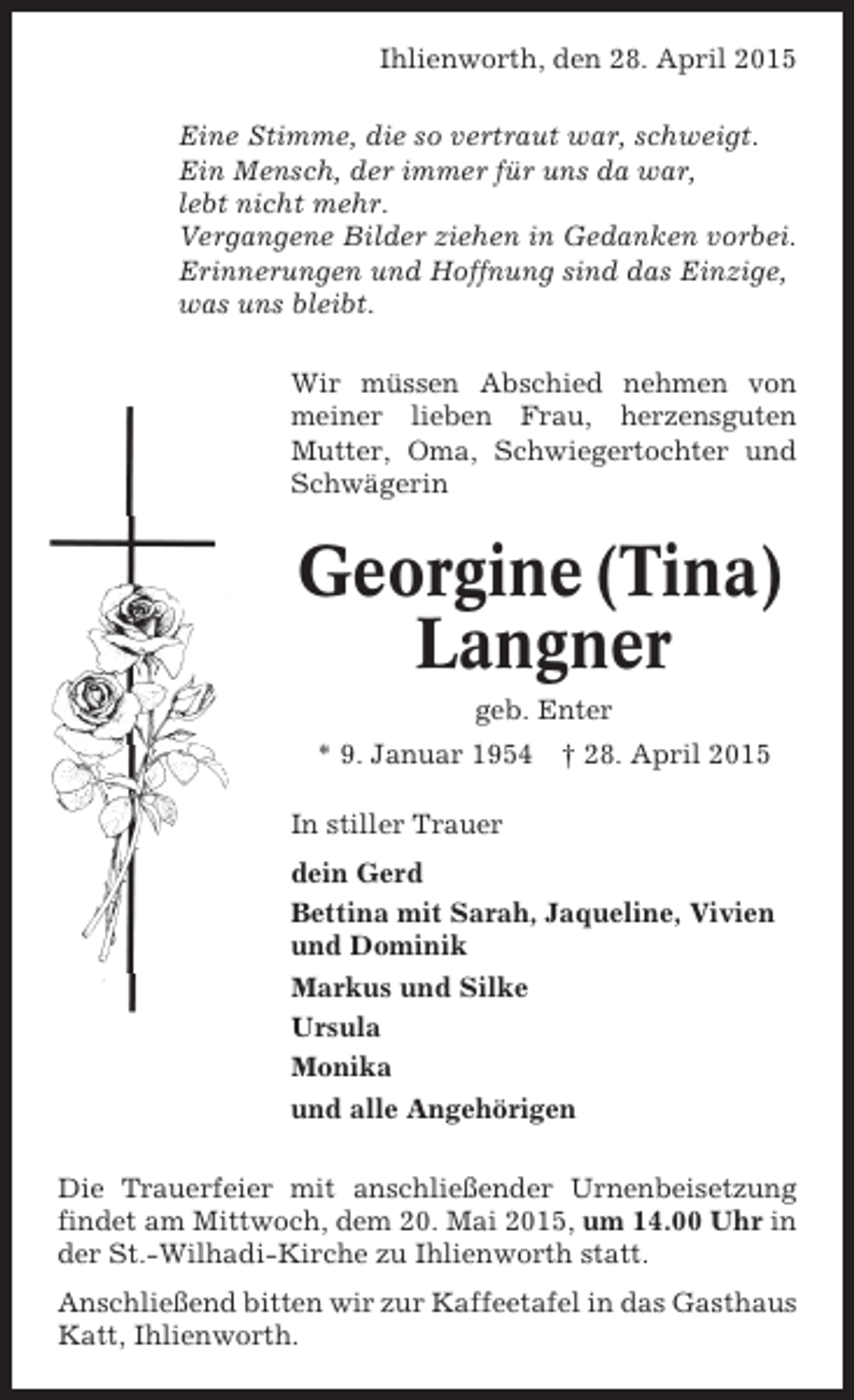 <p>Ihlienworth, den 28. April 2015<br />Eine Stimme, die so vertraut war, schweigt.<br />Ein Mensch, der immer für uns da war,<br />lebt nicht mehr.<br />Vergangene Bilder ziehen in Gedanken vorbei.<br />Erinnerungen und Hoffnung sind das Einzige,<br />was uns bleibt.<br />Wir müssen Abschied nehmen von<br />meiner lieben Frau, herzensguten<br />Mutter, Oma, Schwiegertochter und<br />Schwägerin</p><p>Georgine (Tina)<br />Langner<br />geb. Enter<br />* 9. Januar 1954 † 28. April 2015<br />In stiller Trauer<br />dein Gerd<br />Bettina mit Sarah, Jaqueline, Vivien<br />und Dominik<br />Markus und Silke<br />Ursula<br />Monika<br />und alle Angehörigen<br />Die Trauerfeier mit anschließender Urnenbeisetzung<br />findet am Mittwoch, dem 20. Mai 2015, um 14.00 Uhr in<br />der St.-Wilhadi-Kirche zu Ihlienworth statt.<br />Anschließend bitten wir zur Kaffeetafel in das Gasthaus<br />Katt, Ihlienworth.</p>