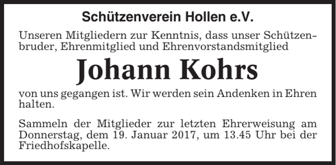 <p>Schützenverein Hollen e.V.<br />Unseren Mitgliedern zur Kenntnis, dass unser Schützenbruder, Ehrenmitglied und Ehrenvorstandsmitglied</p><p>Johann Kohrs<br />von uns gegangen ist. Wir werden sein Andenken in Ehren<br />halten.<br />Sammeln der Mitglieder zur letzten Ehrerweisung am<br />Donnerstag, dem 19. Januar 2017, um 13.45 Uhr bei der<br />Friedhofskapelle.</p>