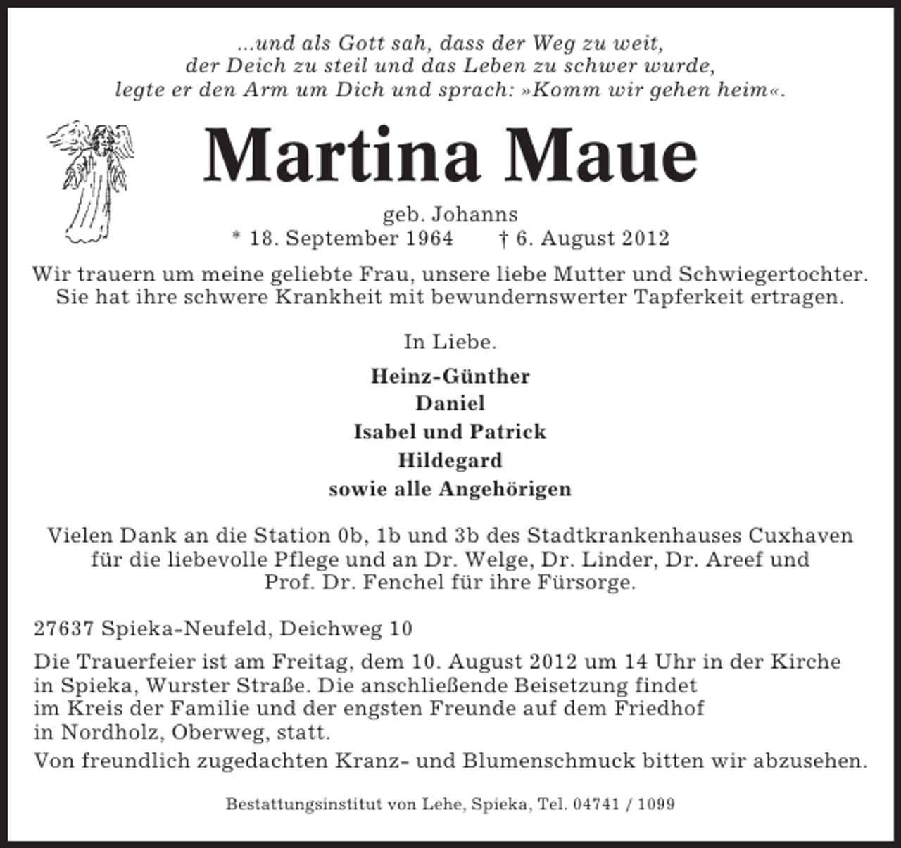 <p>...und als Gott sah, dass der Weg zu weit,<br />der Deich zu steil und das Leben zu schwer wurde,<br />legte er den Arm um Dich und sprach: »Komm wir gehen heim«.</p><p>Martina Maue<br />geb. Johanns<br />* 18. September 1964<br />† 6. August 2012<br />Wir trauern um meine geliebte Frau, unsere liebe Mutter und Schwiegertochter.<br />Sie hat ihre schwere Krankheit mit bewundernswerter Tapferkeit ertragen.<br />In Liebe.<br />Heinz-Günther<br />Daniel<br />Isabel und Patrick<br />Hildegard<br />sowie alle Angehörigen<br />Vielen Dank an die Station 0b, 1b und 3b des Stadtkrankenhauses Cuxhaven<br />für die liebevolle Pflege und an Dr. Welge, Dr. Linder, Dr. Areef und<br />Prof. Dr. Fenchel für ihre Fürsorge.<br />27637 Spieka-Neufeld, Deichweg 10<br />Die Trauerfeier ist am Freitag, dem 10. August 2012 um 14 Uhr in der Kirche<br />in Spieka, Wurster Straße. Die anschließende Beisetzung findet<br />im Kreis der Familie und der engsten Freunde auf dem Friedhof<br />in Nordholz, Oberweg, statt.<br />Von freundlich zugedachten Kranz- und Blumenschmuck bitten wir abzusehen.<br />Bestattungsinstitut von Lehe, Spieka, Tel. 04741 / 1099</p>