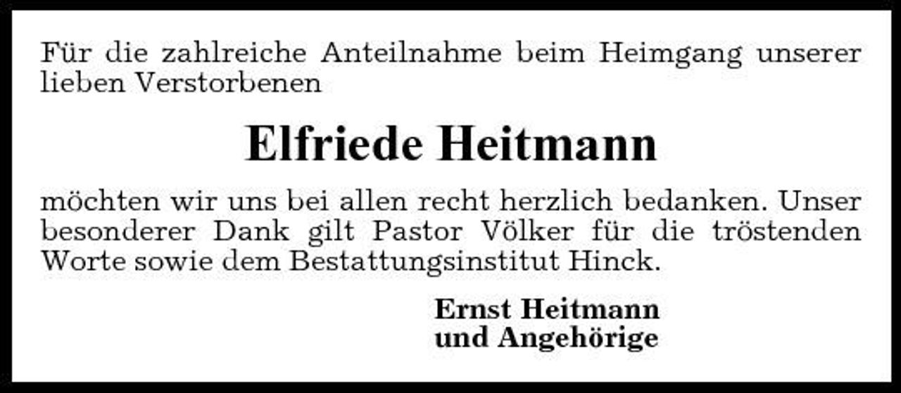 <p>Für die zahlreiche Anteilnahme beim Heimgang unserer lieben Verstorbenen</p><p>Elfriede Heitmann<br />möchten wir uns bei allen recht herzlich bedanken. Unser besonderer Dank gilt Pastor Völker für die tröstenden Worte sowie dem Bestattungsinstitut Hinck. Ernst Heitmann und Angehörige</p>