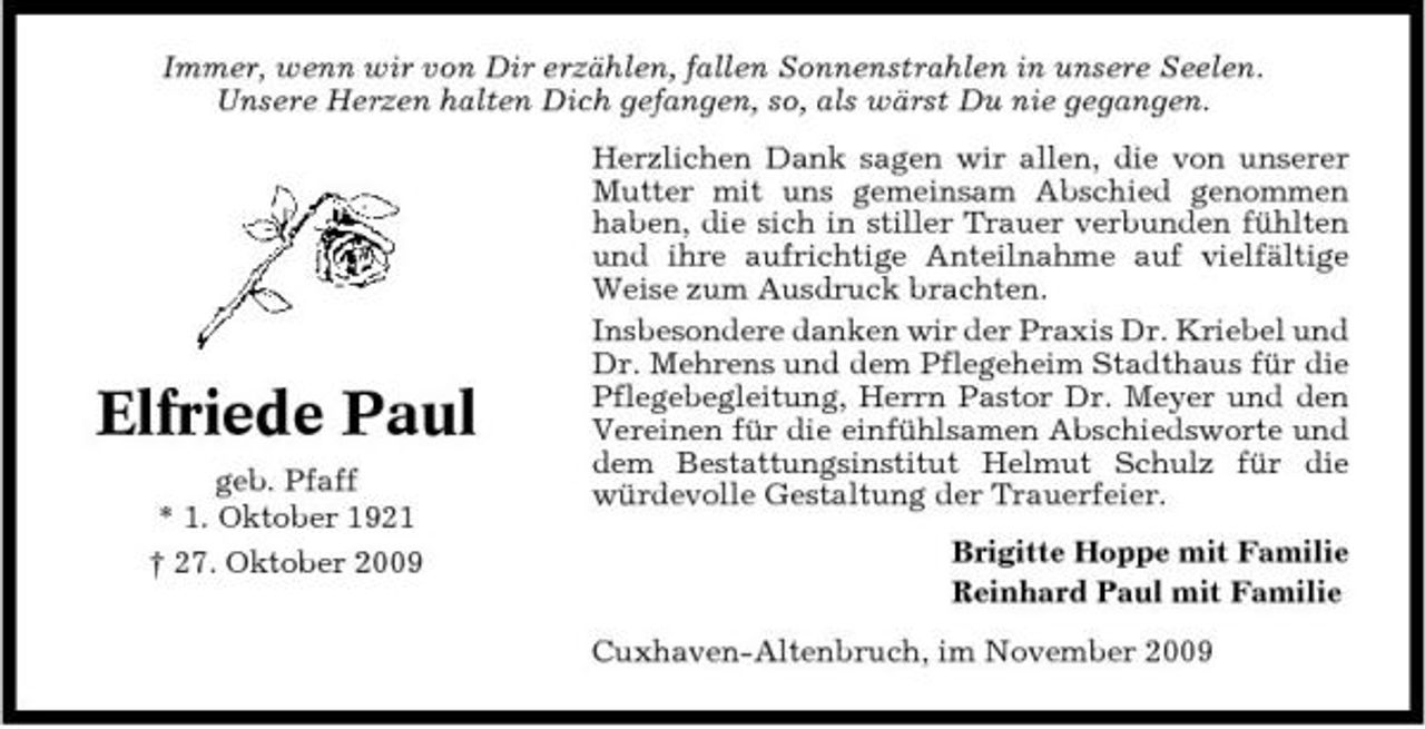 <p>Immer, wenn wir von Dir erzählen, fallen Sonnenstrahlen in unsere Seelen. Unsere Herzen halten Dich gefangen, so, als wärst Du nie gegangen. Herzlichen Dank sagen wir allen, die von unserer Mutter mit uns gemeinsam Abschied genommen haben, die sich in stiller Trauer verbunden fühlten und ihre aufrichtige Anteilnahme auf vielfältige Weise zum Ausdruck brachten. Insbesondere danken wir der Praxis Dr. Kriebel und Dr. Mehrens und dem Pflegeheim Stadthaus für die Pflegebegleitung, Herrn Pastor Dr. Meyer und den Vereinen für die einfühlsamen Abschiedsworte und dem Bestattungsinstitut Helmut Schulz für die würdevolle Gestaltung der Trauerfeier. Brigitte Hoppe mit Familie Reinhard Paul mit Familie Cuxhaven-Altenbruch, im November 2009</p><p>Elfriede Paul<br />geb. Pfaff * 1. Oktober 1921 † 27. Oktober 2009</p>
