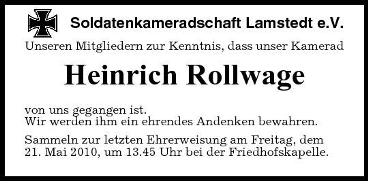 <p>Soldatenkameradschaft Lamstedt e.V.<br />Unseren Mitgliedern zur Kenntnis, dass unser Kamerad</p><p>Heinrich Rollwage<br />von uns gegangen ist. Wir werden ihm ein ehrendes Andenken bewahren. Sammeln zur letzten Ehrerweisung am Freitag, dem 21. Mai 2010, um 13.45 Uhr bei der Friedhofskapelle.</p>